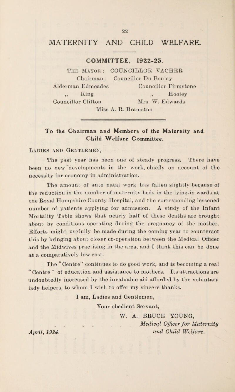 MATERNITY AND CHILD WELFARE, COMMITTEE, 1922-23. The Mayor : COUNCILLOR VACHER Chairman: Councillor Du Boulay Alderman Edmeades Councillor Firmstone „ King ,, Hooley Councillor Clifton Mrs. W. Edwards Miss A. R. Bramston To the Chairman and Members of the Maternity and Child Welfare Committee. Ladies and Gentlemen, The past year has been one of steady progress. There have been no new developments in the work, chiefly on account of the necessity for economy in administration. The amount of ante natal work has fallen slightly because of the reduction in the number of maternity beds in the lying-in wards at the Royal Hampshire County Hospital, and the corresponding lessened number of patients applying for admission. A study of the Infant Mortality Table shows that nearly half of these deaths are brought about by conditions operating during the pregnancy of the mother. Efforts might usefully be made during the coming year to counteract this by bringing about closer co-operation between the Medical Officer and the Midwives practising in the area, and I think this can be done at a comparatively low cost. The “Centre” continues to do good work, and is becoming a real “Centre” of education and assistance to mothers. Its attractions are undoubtedly increased by the invaluable aid afforded by the voluntary lady helpers, to whom I wish to offer my sincere thanks. I am, Ladies and Gentlemen, Your obedient Servant, W. A. BRUCE YOUNG, Medical Officer for Maternity April, 1924. and Child Welfare.