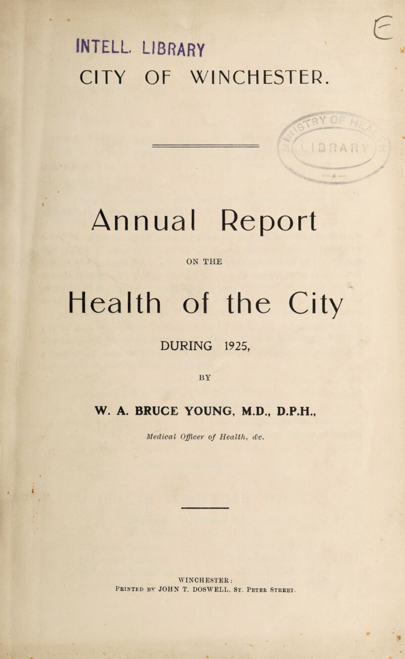 INTELL. LIBRARY CITY OF WINCHESTER. Annual Report ON THE Health of the City DURING 1925, BY W. A. BRUCE YOUNG, M.D., D.P.H., Medical Officer of Health, &c. WINCHESTER: Printed by JOHN T. DOSWELL, St. Peter Street.