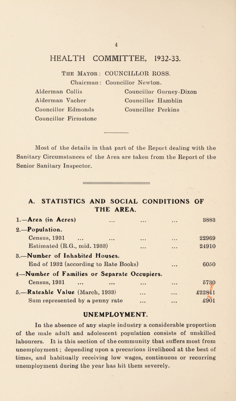 HEALTH COMMITTEE, 1932-33. The Mayor : COUNCILLOR ROSS. Chairman: Councillor Newton. Alderman Collis Councillor Gurney-Dixon Alderman Vacher Councillor Hamblin Councillor Edmonds Councillor Perkins Councillor Firmstone Most of the details in that part of the Report dealing with the Sanitary Circumstances of the Area are taken from the Report of the Senior Sanitary Inspector. A. STATISTICS AND SOCIAL CONDITIONS OF THE AREA. 1. —Area (in Acres) ... ... ... 3883 2. —Population. Census, 1931 ... ... ... ... 22969 Estimated (R.G., mid. 1933) ... ... 24910 3. —Number of Inhabited Houses. End of 1932 (according to Rate Books) ... 6050 4—Number of Families or Separate Occupiers. Census, 1931 ... ... ... ... ^7^0 5.—Rateable Value (March, 1933) ... ... £22^1 Sum represented by a penny rate ... ... £901 UNEMPLOYMENT. In the absence of any staple industry a considerable proportion of the male adult and adolescent population consists of unskilled labourers. It is this section of the community that suffers most from unemployment; depending upon a precarious livelihood at the best of times, and habitually receiving low wages, continuous or recurring unemployment during the year has hit them severely.