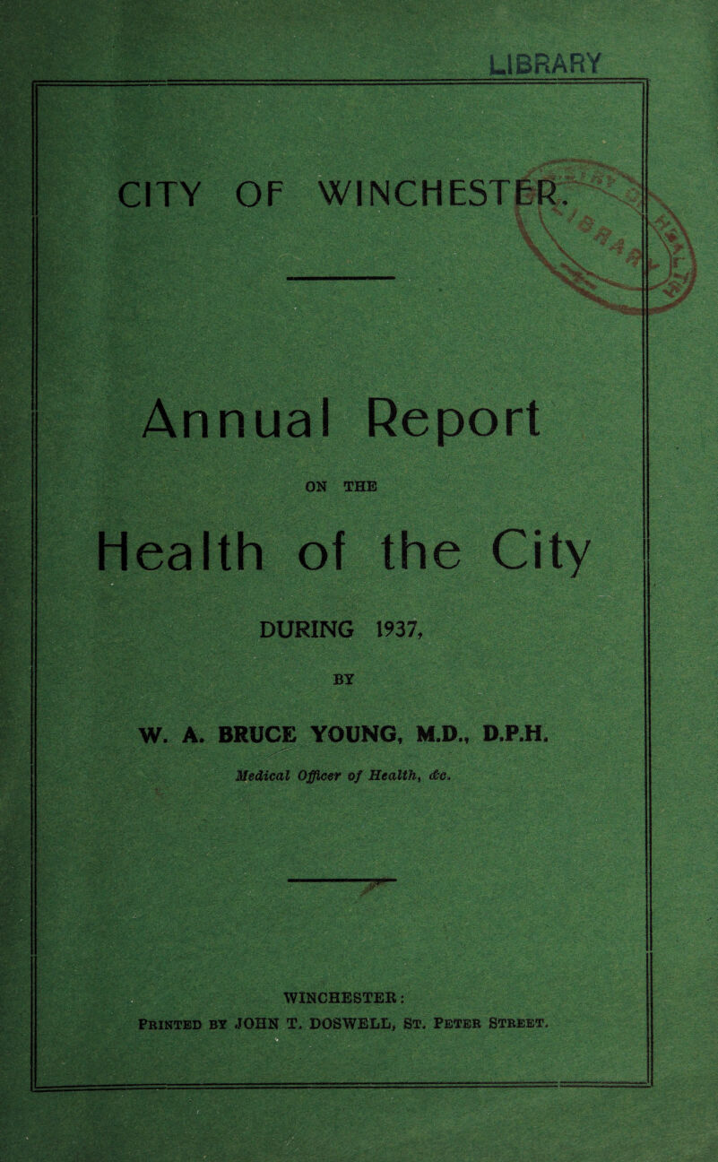 LIBRARY CITY OF WINCHESTER? \ \ V \ Annual Report ON THE *•,-< yiwbi DURING 1937, BY W. A. BRUCE YOUNG, M.D., D.P.H. Medical Officer of Health, <&e» WINCHESTER: Printed by JOHN T. DOSWELL, St. Peter Street. Health of the City \ ?»b&