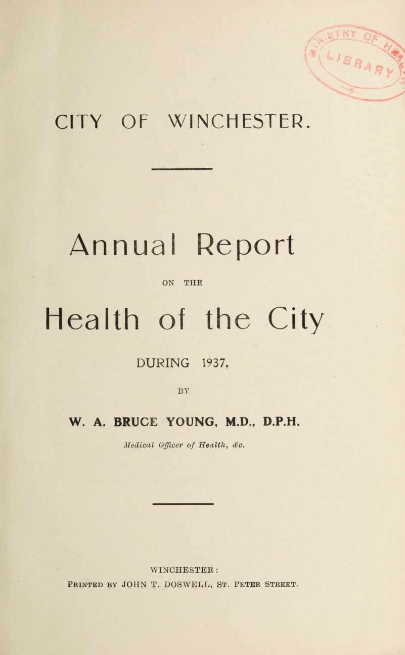 CITY OF WINCHESTER. Annual Report ON THE Health of the City DURING 1937, W. A. BRUCE YOUNG, M.D., D.P.H. Medical Officer of Health, dc. WINCHESTER: Printed by JOHN T. DOSWELL, St. Peter Street.