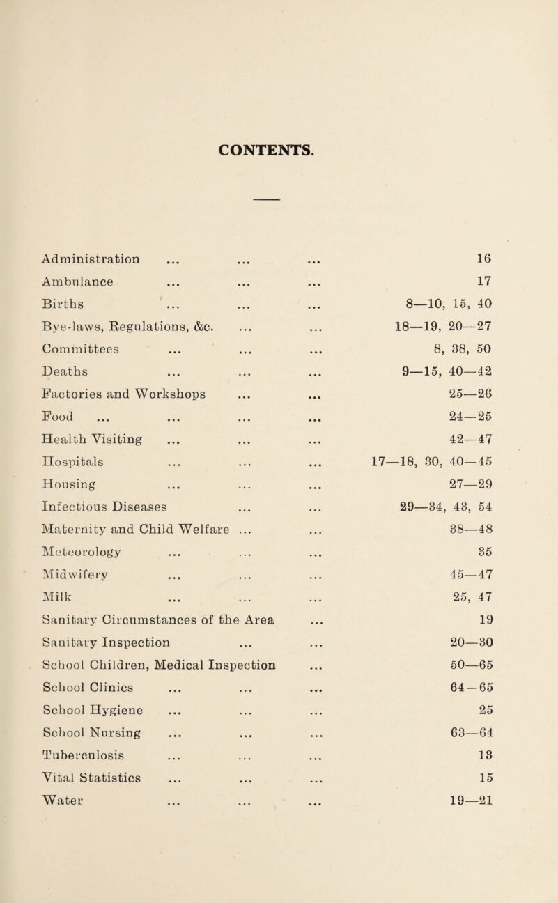 CONTENTS. Administration Ambulance Births Bye-laws, Regulations, &c. Committees Deaths Factories and Workshops Food Health Visiting Hospitals Housing Infectious Diseases Maternity and Child Welfare ... Meteorology Midwifery Milk Sanitary Circumstances of the Area Sanitary Inspection School Children, Medical Inspection School Clinics School Hygiene School Nursing Tuberculosis Vital Statistics Water 16 17 8— 10, 15, 40 18—19, 20—27 8, 88, 50 9— 15, 40—42 25—26 24—25 42—47 17—18, 30, 40—45 27—29 29—34, 43, 54 38—48 35 45—47 25, 47 19 20—30 50—65 64-65 25 63—64 13 15 19—21