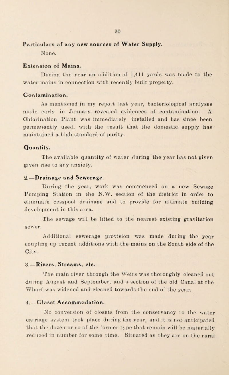 Particulars of any new sources of Water Supply. None. Extension of M ains. During the year an addition of 1,411 yards was made to the water mains in connection with recently built property. Contamination. As mentioned in my report last year, bacteriological analyses made early in January revealed evidences of contamination. A Chlorination Plant was immediately installed and has since been permanently used, with the result that the domestic supply has maintained a high standard of purity. Quantity. The available quantity of water during the year has not given given rise to any anxiety. 2. —Drainage and Sewerage. During tlie year, work was commenced on a new Sewage Pumping Station in the N.W. section of the district in order to eliminate cesspool drainage and to provide for ultimate building development in this area. The sewage will be lifted to the nearest existing gravitation sewer. Additional sewerage provision was made during the year coupling up recent additions with the mains on the South side of the City. 3. — Rivers, Streams, etc. The main river through the Weirs was thoroughly cleaned out during August and September, and a section of the old Canal at the Wharf was widened and cleaned towards the end of the year. 4. —Closet Accommodation. No conversion of closets from the conservancy to the water carriage system took place during the year, and it is not anticipated that the dozen or so of the former type that remain will be materially reduced in number for some time. Situated as they are on the rural