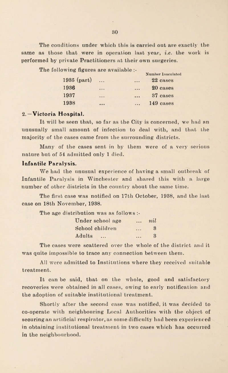 The conditions under which this is carried out are exactly the same as those that were in operation last year, i.e. the work is performed by private Practitioners at their own surgeries. The following figures are available 1985 (part) 1936 1937 1988 Number Inoculated 22 cases 20 cases 37 cases 149 cases 2.—Victoria Hospital. It will be seen that, so far as the City is concerned, we had an unusually small amount of infection to deal with, and that the majority of the cases came from the surrounding districts. Many of the cases sent in by them were of a very serious nature but of 54 admitted only 1 died. Infantile Paralysis. We had the unusual experience of having a small outbreak of Infantile Paralysis in Winchester and shared this with a large number of other districts in the country about the same time. The first case was notified on 17th October, 1938, and the last case on 18th November, 1938. The age distribution was as follows Under school age ... nil School children ... 3 Adults ... ... 3 The cases were scattered over the whole of the district and it was quite impossible to trace any connection between them. All wore admitted to Institutions where they received suitable treatment. It can be said, that on the whole, good and satisfactory recoveries were obtained in all cases, owing to early notification and the adoption of suitable institutional treatment. Shortly after the second case was notified, it was decided to co-operate with neighbouring Local Authorities with the object of securing an artificial respirator, as some difficulty had been experienced in obtaining institutional treatment in two cases which has occurred in the neighbourhood.