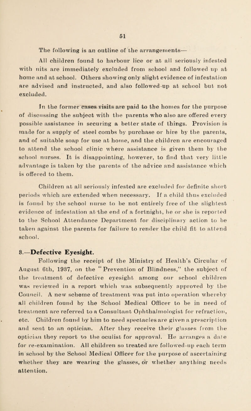 The following is an outline of the arrangements— All children found to harbour lice or at all seriously infested with nits are immediately excluded from school and followed up at home and at school. Others showing only slight evidence of infestation are advised and instructed, and also followed-up at school but not excluded. In the former cases visits are paid to the homes for the purpose of discussing the subject with the parents who also are offered every possible assistance in securing a better state of things. Provision is made for a supply of steel combs by purchase or hire by the parents, and of suitable soap for use at home, and the children are encouraged to attend the school clinic where assistance is given them by the school nurses. It is disappointing, however, to find that very little advantage is taken by the parents of the advice and assistance which is offered to them. Children at all seriously infested are excluded for definite short periods which are extended when necessary. If a, child thus excluded is found by the school nurse to be not entirely free of the slightest evidence of infestation at‘the end of a fortnight, he or she is reported to the School Attendance Department for disciplinary action to be taken against the parents for failure to render the child fit to attend school. 8.—Defective Eyesight. Following the receipt of the Ministry of Health’s Circular of August 6th, 1937, on the “ Prevention of Blindness,” the subject of the treatment of defective eyesight among our school children was reviewed in a report which was subsequently approved by the Council. A new scheme of treatment was put into operation whereby all children found by the School Medical Officer to be in need of treatment are referred to a Consultant Ophthalmologist for refraction, etc. Children found by him to need spectacles ar e given a prescription and sent to an optician. After they receive their glasses from the optician they report to the oculist for1 approval. He arranges a dale for re-examination. All children so treated are followed-up each term in school by the School Medical Officer for the purpose of ascertaining whether they are wearing the glasses, or whether- anything needs attention.