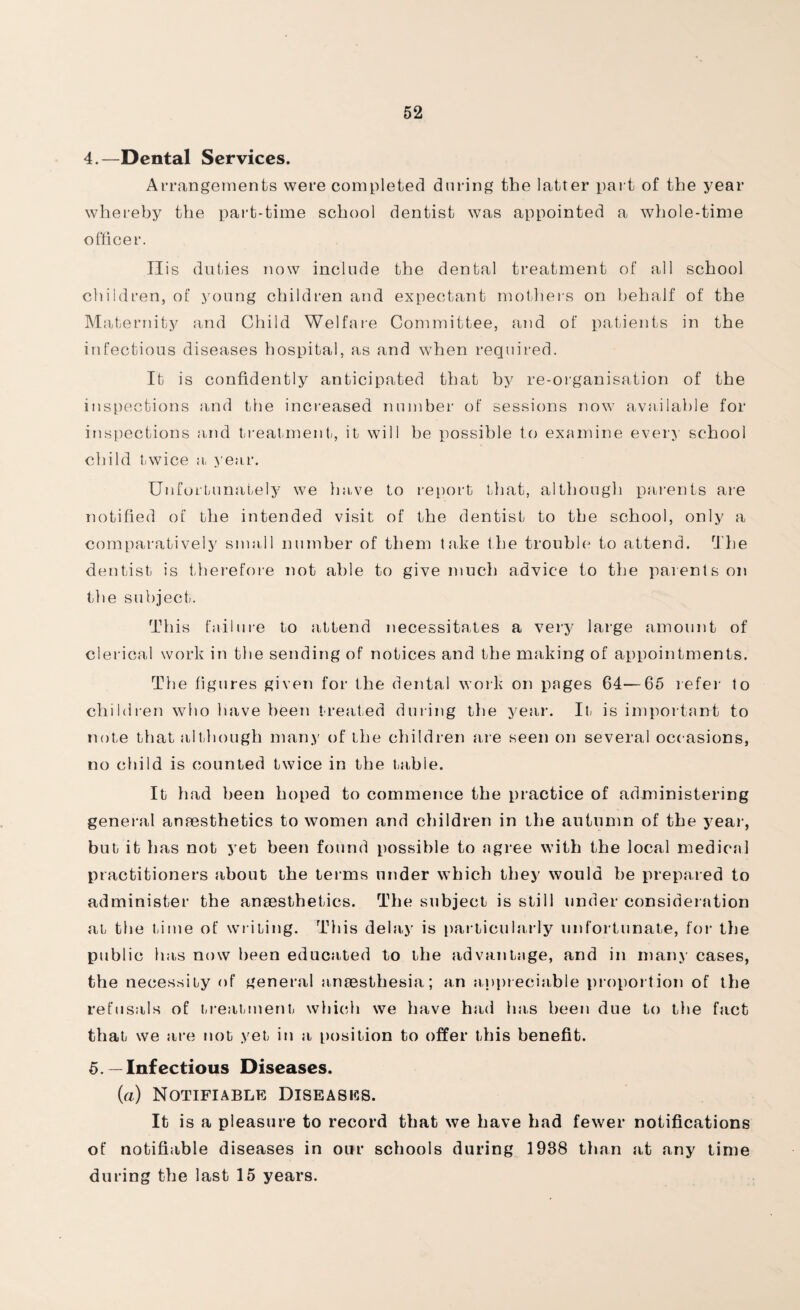 4. —Dental Services. Arrangements were completed during the latter part of the year whereby the part-time school dentist was appointed a whole-time officer. Tlis duties now include the dental treatment of all school children, of young children and expectant mothers on behalf of the Maternity and Child Welfare Committee, and of patients in the infectious diseases hospital, as and when required. It is confidently anticipated that by re-organisation of the inspections and the increased number of sessions now available for inspections and treatment, it will be possible to examine every school child twice a year. Unfortunately we have to report that, although parents are notified of the intended visit of the dentist to the school, only a comparatively small number of them take the trouble to attend. The dentist is therefore not able to give much advice to the parents on the subject. This failure to attend necessitates a very large amount of clerical work in the sending of notices and the making of appointments. The figures given for the dental work on pages 64—65 refer to children who have been treated during the year. It is important to note that although many of the children are seen on several occasions, no child is counted twice in the table. It iiad been hoped to commence the practice of administering general anaesthetics to women and children in the autumn of the year, but it has not yet been found possible to agree with the local medical practitioners about the terms under which they would he prepared to administer the anaesthetics. The subject is still under consideration at the Lime of writing. This delay is particularly unfortunate, for the public has now been educated to the advantage, and in many cases, the necessity of general anaesthesia; an appreciable proportion of the refusals of treatment which we have had has been due to the fact that we are not yet in a position to offer this benefit. 5. — Infectious Diseases. (a) Notifiable Diseases. It is a pleasure to record that we have had fewer notifications of notifiable diseases in our schools during 1938 than at any time during the last 15 years.