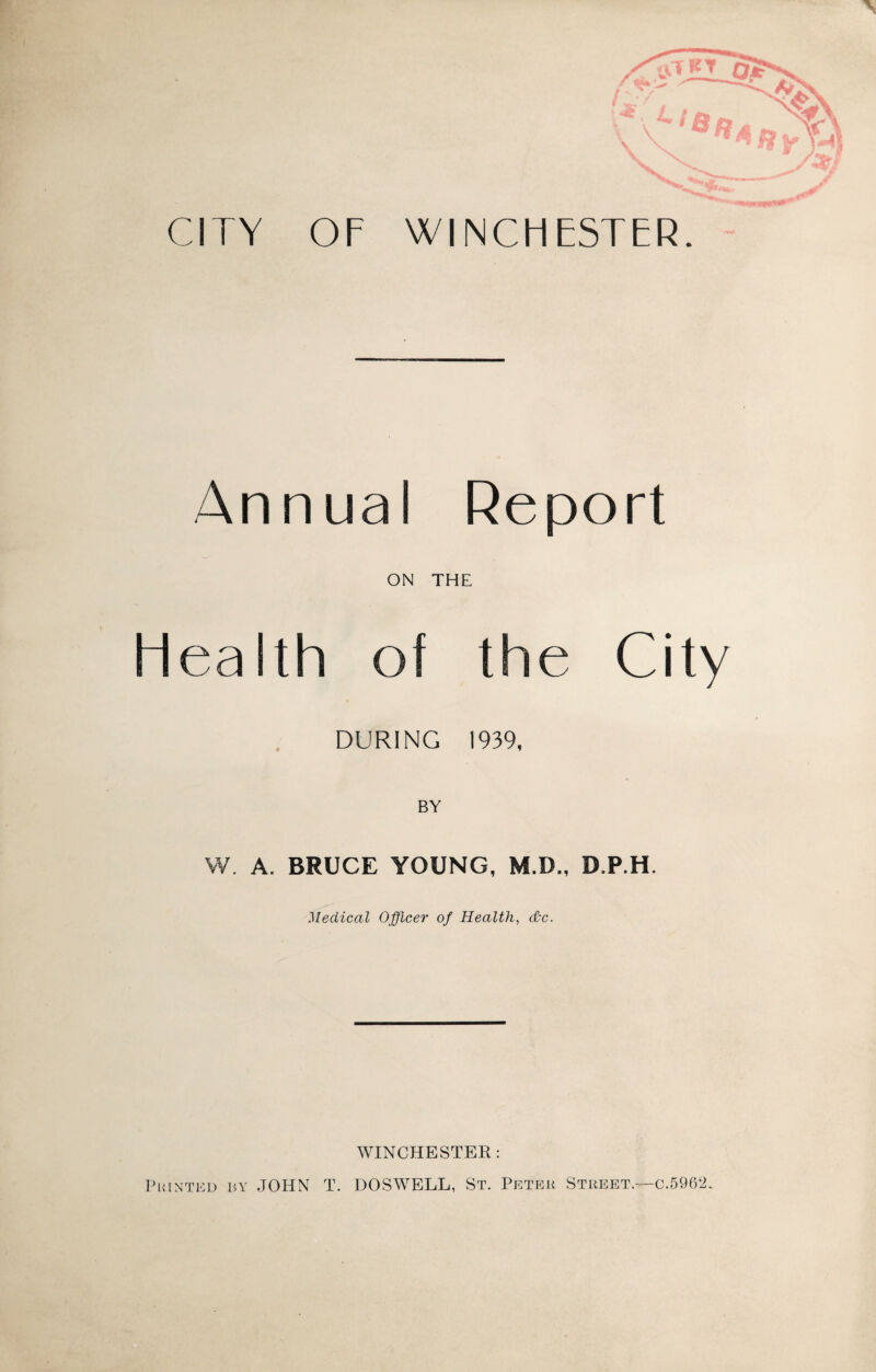 V Nyv CITY OF WINCHESTER. Annual Report ON THE Health of the City DURING 1939, BY W. A. BRUCE YOUNG, M.D., D.P.H. Medical Officer of Health, dkc. WINCHESTER: Printed by JOHN T. DOSWELL, St. Peter Street.—c.5962.