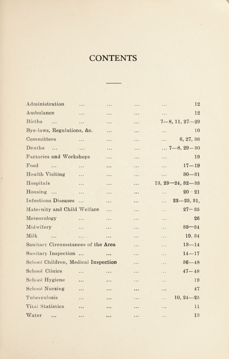 CONTENTS Administration ... .12 Ambulance . . . 12 Births 7—8, 11, 27—29 Bye-laws, Regulations, &c. ... 10 Committees ... 6, 27, 36 Deaths ... 7 —8, 29 — 30 Factories and Workshops ... 19 Food ... 17—19 Health Visiting ... 30—31 Hospitals 13, 23- -24, 32—83 Housing ... 20-21 Infectious Diseases ... 22—23, 31, Maternity and Child Welfare 27—35 Meteorology 26 Midwifery ... 33—34 Milk 19, 34 Sanitary Circumstances of the Area 13—14 Sanitary Inspection ... 14—17 School Children, Medical Inspection 36—48 School Clinics 47—48 School Hygiene 19 School Nursing 47 Tuberculosis 10, 24—25 Vital Statistics 11 Water 13