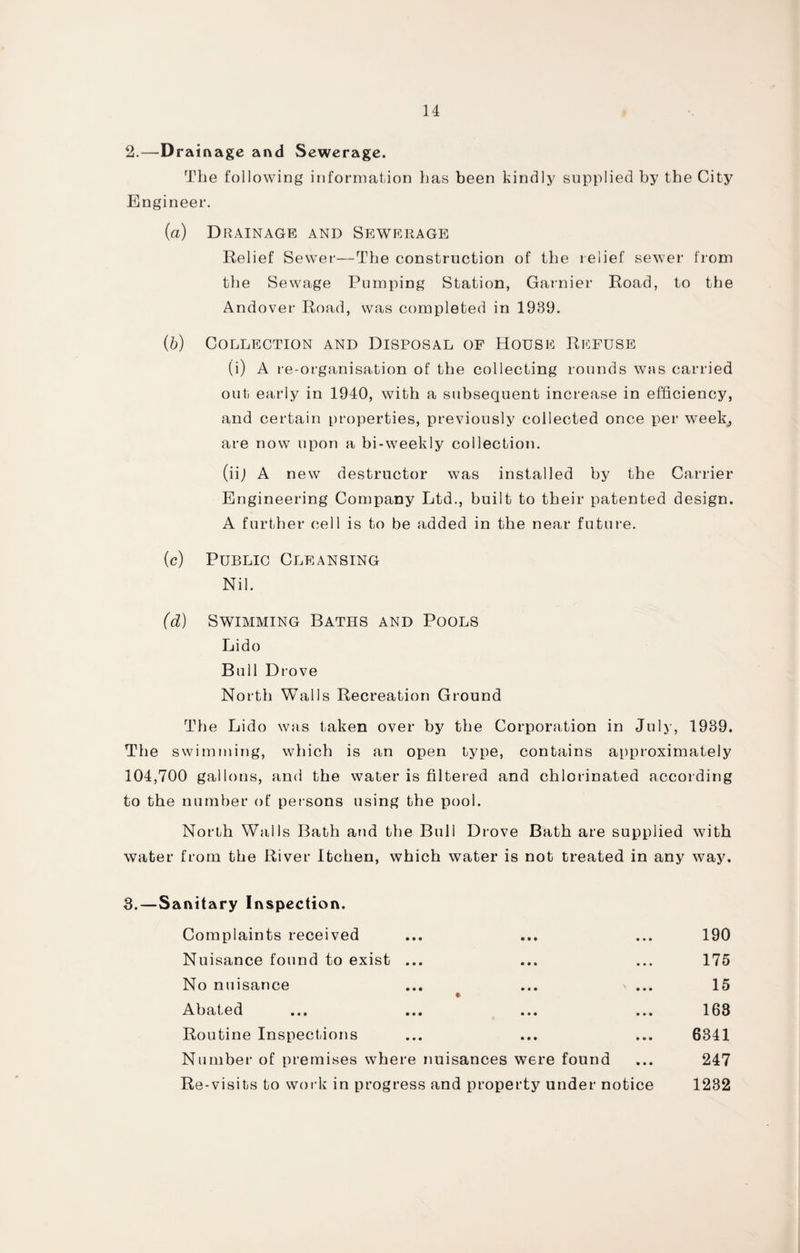 2.—Drainage and Sewerage. The following information has been kindly supplied by the City Engineer. (a) Drainage and Sewerage Relief Sewer-—The construction of the relief sewer from the Sewage Pumping Station, Gamier Road, to the Andover Road, was completed in 1939. (b) Collection and Disposal of House Refuse (i) A re-organisation of the collecting rounds was carried out early in 1940, with a subsequent increase in efficiency, and certain properties, previously collected once per week, are now upon a bi-weekly collection. (iij A new destructor was installed by the Carrier Engineering Company Ltd., built to their patented design. A further cell is to be added in the near future. (c) Public Cleansing Nil. (d) Swimming Baths and Pools Lido Bull Drove North Walls Recreation Ground Th e Lido was taken over by the Corporation in July, 1939. The swimming, which is an open type, contains approximately 104,700 gallons, and the water is filtered and chlorinated according to the number of persons using the pool. North Walls Bath and the Bull Drove Bath are supplied with water from the River Itchen, which water is not treated in any way. 3.—Sanitary Inspection. Complaints received ... ... ... 190 Nuisance found to exist ... ... ... 175 No nuisance ... ... » ... 15 t> Abated ... ... ... ... 163 Routine Inspections ... ... ... 6341 Number of premises where nuisances were found ... 247 Re-visits to work in progress and property under notice 1232