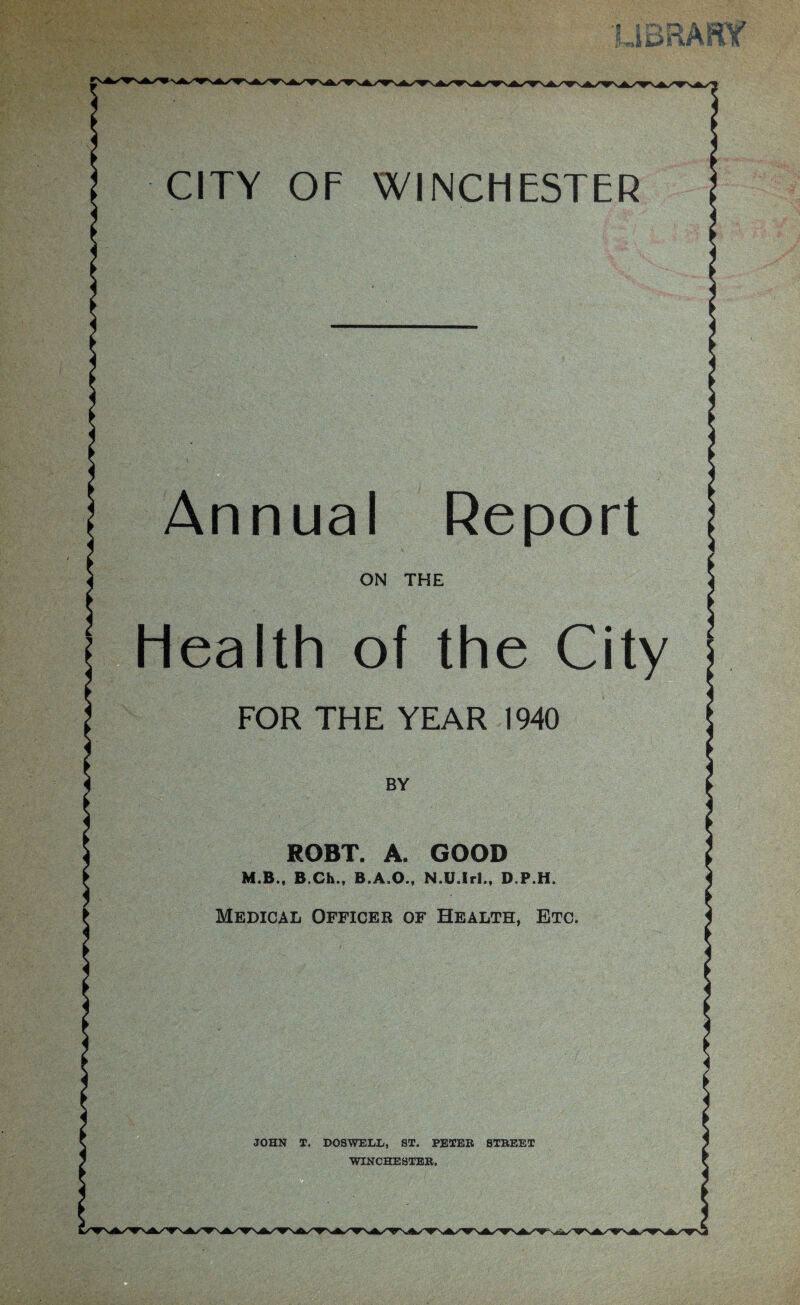 CITY OF WINCHESTER Annual Report ON THE Health of the City FOR THE YEAR 1940 BY ROBT. A. GOOD M.B., B.Ch., B.A.O., N.U.Iri., D.P.H. Medical Officer of Health, Etc. JOHN T. DOSWELL, ST. PETEB STBEET WINCHESTEB.