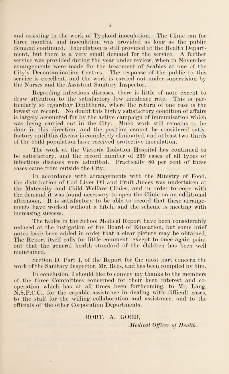 three months, and inoculation was provided as long as the public demand continued. Inoculation is still provided at the Health Depart¬ ment, but there is a very small demand for the service. A further service was provided during the year under review, when in November arrangements were made for the treatment of Scabies at one of the City’s Decontamination Centres. The response of the public to this service is excellent, and the work is carried out under supervision by the Nurses and the Assistant Sanitary Inspector. Regarding infectious diseases, there is little of note except to draw attention to the satisfactory low incidence rate. This is par¬ ticularly so regarding Diphtheria, where the return of one case is the lowest on record. No doubt this highly satisfactory condition of affairs is largely accounted for by the active campaign of immunisation which was being carried out in the City. Much work still remains to be done in this direction, and the position cannot be considered satis¬ factory until this disease is completely eliminated, and at least two-thirds of the child population have received protective inoculation. The work at the Victoria Isolation Hospital has continued to be satisfactory, and the record number of 239 cases of all types of infectious diseases were admitted. Practically 80 per cent of these cases came from outside the City. In accordance with arrangements with the Ministry of Food, the distribution of Cod Liver Oil and Fruit Juices was undertaken at the Maternity and Child Welfare Clinics, and in order to cope with the demand it was found necessary to open the Clinic on an additional afternoon. It is satisfactory to be able to record that these arrange¬ ments have worked without a hitch, and the scheme is meeting with increasing success. The tables in the School Medical Report have been considerably reduced at the instigation of the Roard of Education, but some brief notes have been added in order that a clear picture may be obtained. The Report itself calls for little comment, except to once again point out that the general health standard of the children has been well maintained. Section D, Part I, of the Report for the most part concern the work of the Sanitary Inspector, Mr. Rees, and has been compiled by him. In conclusion, I should like to convey my thanks to the members of the three Committees concerned for their keen interest and co¬ operation which has at all times been forthcoming, to Mr. Lang, N.S.P.C.C., for the capable assistance in dealing with difficult cases, to the staff for the willing collaboration and assistance, and to the officials of the other Corporation Departments. ROBT. A. GOOD, Medical Officer of Health.
