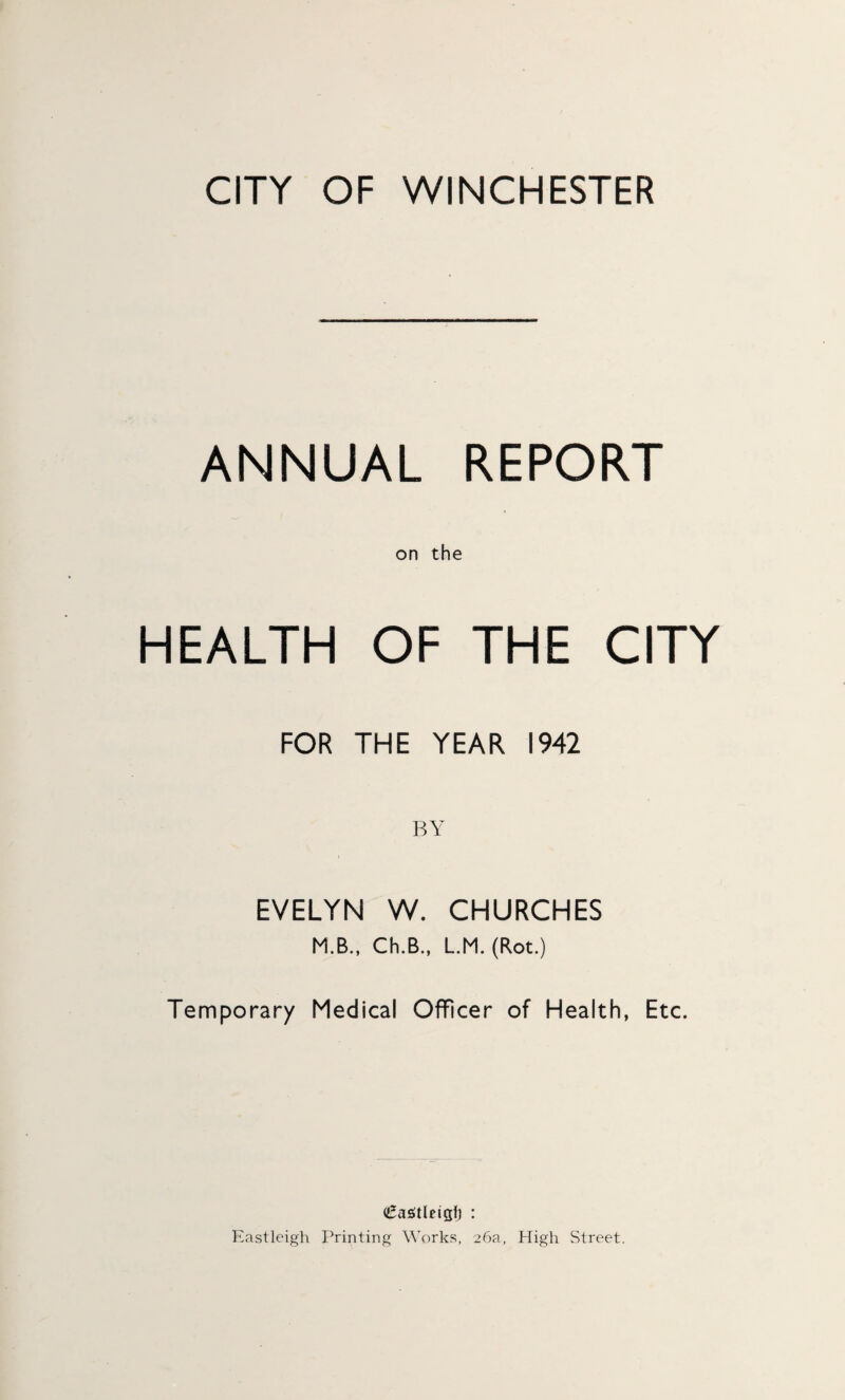 CITY OF WINCHESTER ANNUAL REPORT on the HEALTH OF THE CITY FOR THE YEAR 1942 BY EVELYN W. CHURCHES M.B., Ch.B., L.M. (Rot.) Temporary Medical Officer of Health, Etc. (£a£tleigf) : Eastleigh Printing Works, 26a, High Street.