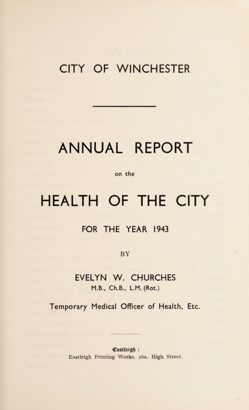 ANNUAL REPORT on the HEALTH OF THE CITY FOR THE YEAR 1943 BY EVELYN W. CHURCHES M.B., Ch.B., LM. (Rot.) Temporary Medical Officer of Health, Etc. Eastleigh Printing Works, 26a, High- Street.