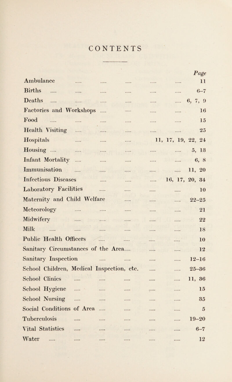 CONTENTS Page Ambulance . . . . . 11 Births . . . . . . 6-7 Deaths . . . . .. . 6, 7, 9 Factories and Workshops . ~ . . 16 Food . . . . . . 15 Health Visiting . . . . . 25 Hospitals . . . 11, 17, 19, 22. 24 Housing . . . . . . 5, 13 Infant Mortality . . . ...... . 6, 8 Immunisation . . . . ...... II, 20 Infectious Diseases . . . 16, 17, 20, 34 Laboratory Facilities . . . . 10 Maternity and Child Welfare . . . 22—25 Meteorology . . . . . 21 Midwifery . . . . . 22 Milk . . . . . . 18 Public Health Officers . . . . 10 Sanitary Circumstances of the Area. . . 12 Sanitary Inspection . . . . 12-16 School Children, Medical Inspection, etc. . 25-36 School Clinics . . . . . II, 36 School Hygiene . . . .. . 15 School Nursing . . . . . 35 Social Conditions of Area . . . . 5 Tuberculosis . . . . . 19-20 Vital Statistics . . . . . 6-7 Water . . . . . . 12