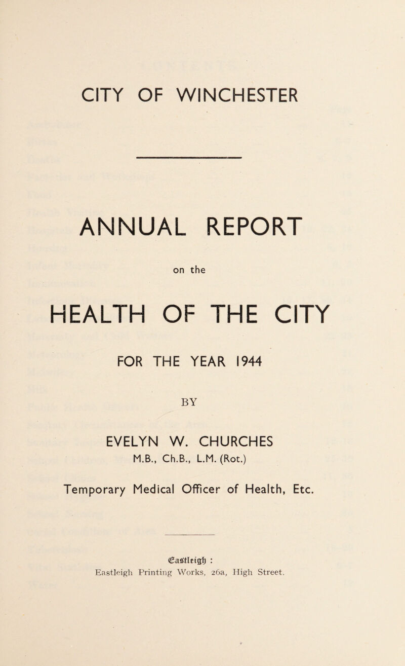 CITY OF WINCHESTER ANNUAL REPORT on the HEALTH OF THE CITY FOR THE YEAR 1944 BY EVELYN W. CHURCHES M.B., Ch.B., L.M. (Rot.) Temporary Medical Officer of Health, Etc. Eastleigh Printing Works, 26a, High Street.