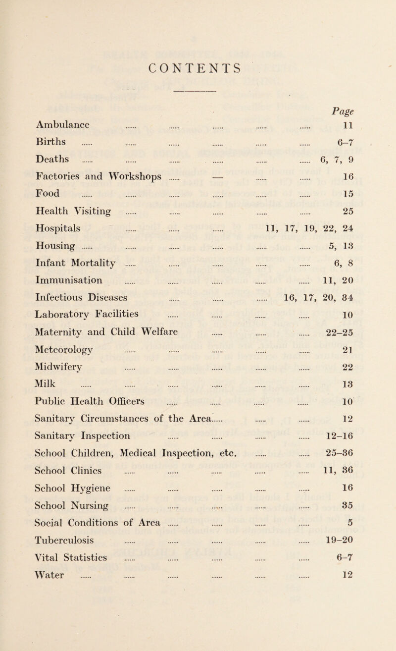 CONTENTS Page Ambulance . . . . . 11 Births . . . . . . 6-7 Deaths . . . . . . 6, 7, 9 Factories and Workshops . — . . 16 Food . . . . . . 15 Health Visiting . . . . . 25 Hospitals “ . . . 11, 17, 19, 22, 24 Housing . . . . . . 5, 13 Infant Mortality . . ...... . . 6, 8 Immunisation . . .. . .. II, 20 Infeetious Diseases . . . 16, 17, 20, 34 Laboratory Facilities . . . . 10 Maternity and Child Welfare . . . 22-25 Meteorology . . . .. . 21 Midwifery . . . . . 22 Milk . . . 13 Public Health Officers . . . . 10 Sanitary Circumstances of the Area. . . 12 Sanitary Inspeetion . . . . 12-16 School Children, Medical Inspection, etc. . 25-36 School Clinics . . . . . 11, 36 School Hygiene . . . . ...... 16 School Nursing . . . . . 35 Social Conditions of Area . . . . 5 Tuberculosis . . . . . 19-20 Vital Statistics . ...... . . . 6-7