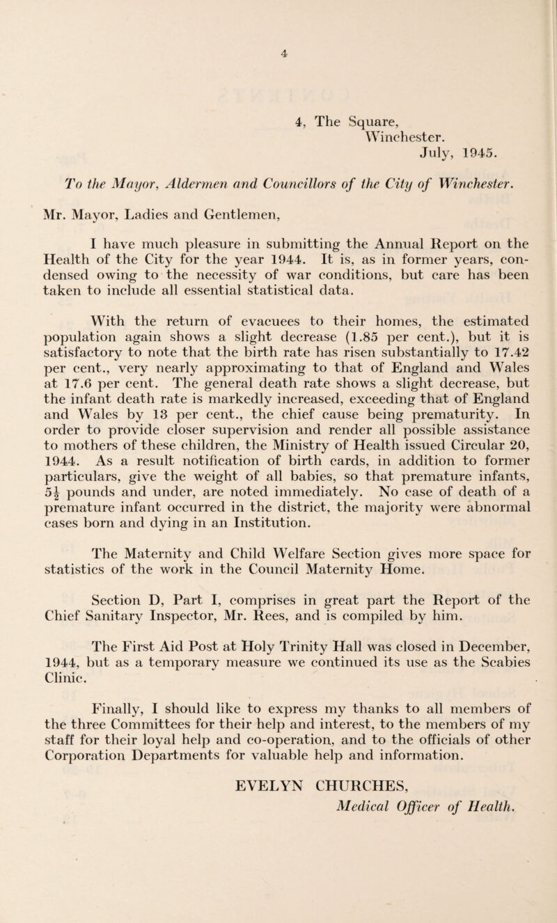 4, The Square, Winchester. July, 1945. To the Mayor, Aldermen and Councillors of the City of Winchester. Mr. Mayor, Ladies and Gentlemen, I have much pleasure in submitting the Annual Report on the Health of the City for the year 1944. It is, as in former years, con¬ densed owing to the necessity of war conditions, but care has been taken to include all essential statistical data. With the return of evacuees to their homes, the estimated population again shows a slight decrease (1.85 per cent.), but it is satisfactory to note that the birth rate has risen substantially to 17.42 per cent., very nearly approximating to that of England and Wales at 17.6 per cent. The general death rate shows a slight decrease, but the infant death rate is markedly increased, exceeding that of England and Wales by 13 per cent., the chief cause being prematurity. In order to provide closer supervision and render all possible assistance to mothers of these children, the Ministry of Health issued Circular 20, 1944. As a result notification of birth cards, in addition to former particulars, give the weight of all babies, so that premature infants, 5j pounds and under, are noted immediately. No case of death of a premature infant occurred in the district, the majority were abnormal cases born and dying in an Institution. The Maternity and Child Welfare Section gives more space for statistics of the work in the Council Maternity Home. Section D, Part I, comprises in great part the Report of the Chief Sanitary Inspector, Mr. Rees, and is compiled by him. The First Aid Post at Holy Trinity Hall was closed in December, 1944, but as a temporary measure we continued its use as the Scabies Clinic. Finally, I should like to express my thanks to all members of the three Committees for their help and interest, to the members of my staff for their loyal help and co-operation, and to the officials of other Corporation Departments for valuable help and information. EVELYN CHURCHES, Medical Officer of Health.