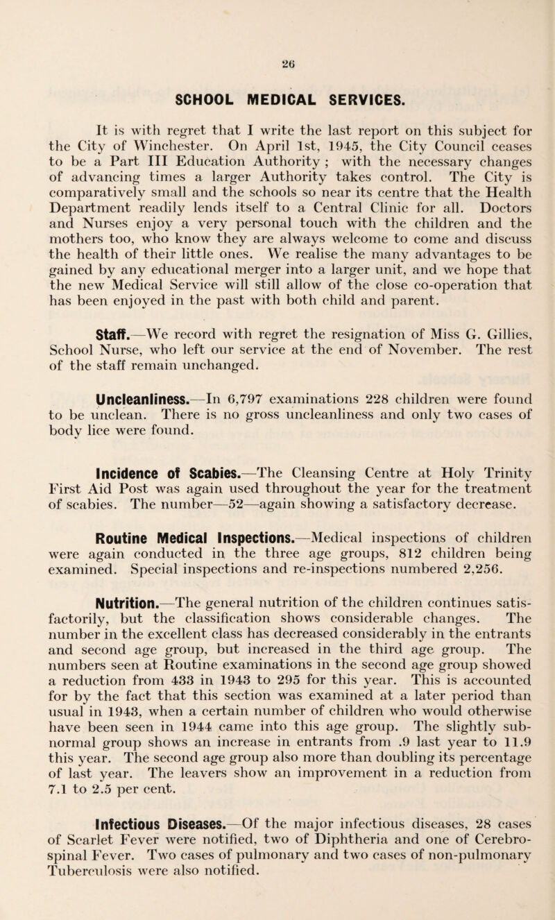 SCHOOL MEDICAL SERVICES. It is with regret that I write the last report on this subjeet for the City of Winchester. On April 1st, 1945, the City Council ceases to be a Part III Education Authority ; with the necessary changes of advancing times a larger Authority takes control. The City is comparatively small and the schools so near its centre that the Health Department readily lends itself to a Central Clinic for all. Doctors and Nurses enjoy a very personal touch with the children and the mothers too, who know they are always welcome to come and discuss the health of their little ones. We realise the many advantages to be gained by any educational merger into a larger unit, and we hope that the new Medical Service will still allow of the close co-operation that has been enjoyed in the past with both child and parent. Staff .—We record with regret the resignation of Miss G. Gillies, School Nurse, who left our service at the end of November. The rest of the staff remain unchanged* Uncleanliness.—In 6,797 examinations 228 children were found to be unclean. There is no gross uncleanliness and only two cases of body lice were found. Incidence of Scabies.—The Cleansing Centre at Holy Trinity First Aid Post was again used throughout the year for the treatment of scabies. The number—52—^again showing a satisfactory decrease. Routine Medical Inspections.—Medical inspections of children were again conducted in the three age groups, 812 children being examined. Special inspections and re-inspections numbered 2,256. Nutrition.—The general nutrition of the children continues satis¬ factorily, but the classification shows considerable changes. The number in the excellent class has decreased considerably in the entrants and second age group, but increased in the third age group. The numbers seen at Routine examinations in the second age group showed a reduction from 433 in 1943 to 295 for this year. This is accounted for by the fact that this section was examined at a later period than usual in 1943, when a certain number of children who would otherwise have been seen in 1944 came into this age group. The slightly sub¬ normal group shows an increase in entrants from .9 last year to 11.9 this year. The second age group also more than doubling its percentage of last year. The leavers show an improvement in a reduction from 7.1 to 2.5 per cent. Infectious Diseases.—Of the major infectious diseases, 28 cases of Scarlet Fever were notified, two of Diphtheria and one of Cerebro¬ spinal Fever. Two cases of pulmonary and two cases of non-pulmonary Tuberculosis were also notified.