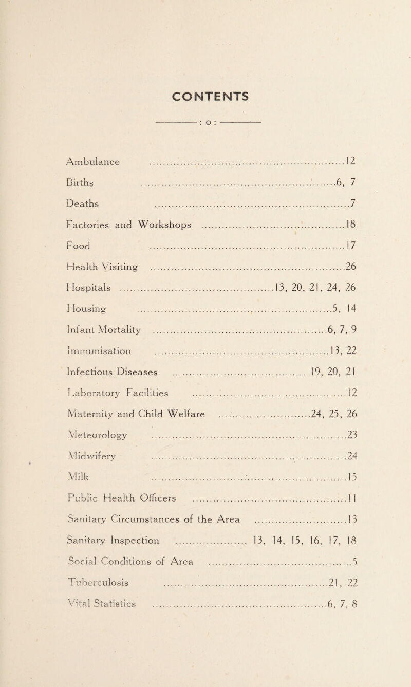 CONTENTS : o : Ambulance .:. Births . Deaths .., Factories and Workshops . F ood . Health Visiting . Hospitals . H ousing . Infant Mortality ... immunisation . Infectious Diseases .... Laboratory Facilities . Maternity and Child Welfare _ Meteorology . Midwifery .. Milk Public Health Officers . Sanitary Circumstances of the Area Sanitary Inspection . Social Conditions of Area . Tuberculosis . Vital Statistics . .12 .6, 7 .7 .18 .17 .26 13, 20, 21, 24, 26 .5, 14 .6, 7, 9 .13, 22 . 19, 20, 21 .12 .24, 25, 26 .23 .24 » .15 .13 13, 14, 15, 16, 17, 18 .21, 22 6, 7, 8