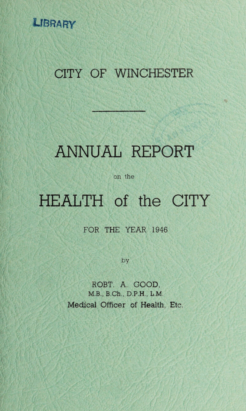 LIBRARY CITY OF WINCHESTER ANNUAL REPORT on the HEALTH of the CITY FOR THE YEAR 1946 by ROBT. A. GOOD, M.B., B.Ch,, D.P.H., L.M. Medical Officer of Health, Etc.