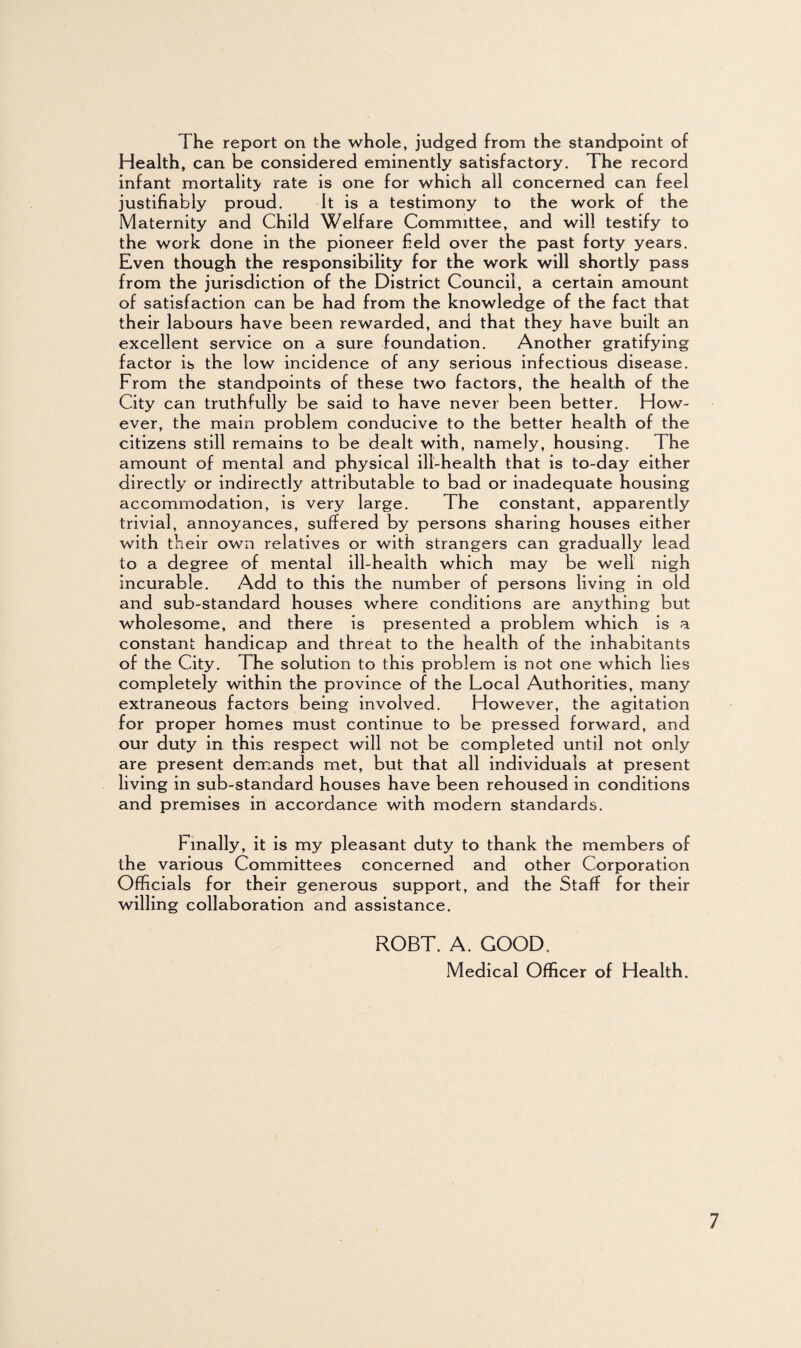 The report on the whole, judged from the standpoint of Health, can be considered eminently satisfactory. The record infant mortality rate is one for which all concerned can feel justifiably proud. It is a testimony to the work of the Maternity and Child Welfare Committee, and will testify to the work done in the pioneer field over the past forty years. Even though the responsibility for the work will shortly pass from the jurisdiction of the District Council, a certain amount of satisfaction can be had from the knowledge of the fact that their labours have been rewarded, and that they have built an excellent service on a sure foundation. Another gratifying factor is the low incidence of any serious infectious disease. From the standpoints of these two factors, the health of the City can truthfully be said to have never been better. How¬ ever, the main problem conducive to the better health of the citizens still remains to be dealt with, namely, housing. The amount of mental and physical ill-health that is to-day either directly or indirectly attributable to bad or inadequate housing accommodation, is very large. The constant, apparently trivial, annoyances, suffered by persons sharing houses either wi th their own relatives or with strangers can gradually lead to a degree of mental ill-health which may be well nigh incurable. Add to this the number of persons living in old and sub-standard houses where conditions are anything but wholesome, and there is presented a problem which is a constant handicap and threat to the health of the inhabitants of the City. The solution to this problem is not one which lies completely within the province of the Local Authorities, many extraneous factors being involved. However, the agitation for proper homes must continue to be pressed forward, and our duty in this respect will not be completed until not only are present demands met, but that all individuals at present living in sub-standard houses have been rehoused in conditions and premises in accordance with modern standards. Finally, it is my pleasant duty to thank the members of the various Committees concerned and other Corporation Officials for their generous support, and the Staff for their willing collaboration and assistance. ROBT. A. GOOD, Medical Officer of Health.