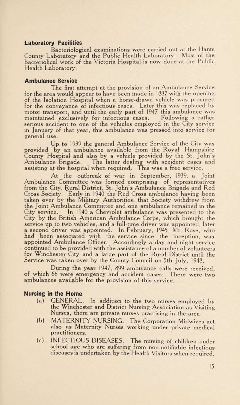 Laboratory Facilities Bacteriological examinations were carried out at the Hants County Laboratory and the Public Health Laboratory. Most of the bacteriolical work of the Victoria Hospital is now done at the Public Health Laboratory. Ambulance Service The first attempt at the provision of an Ambulance Service for the area would appear to have been made in 1887 with the opening of the Isolation Hospital when a horse-drawn vehicle was procured for the conveyance of infectious cases. Later this was replaced by motor transport, and until the early part of 1947 this ambulance was maintained exclusively for infectious cases. Following a rather serious accident to one of the vehicles employed in the City service in January of that year, this ambulance was pressed into service for general use. Up to 1939 the general Ambulance Service of the City was provided by an ambulance available from the Royal Hampshire County Hospital and also by a vehicle provided by the St. John s Ambulance Brigade. The latter dealing with accident cases and assisting at the hospital when required. This was a free service. At the outbreak of war in September, 1939, a Joint Ambulance Committee was formed comprising of representatives from the City, FJ.ural District, St. John’s Ambulance Brigade and Red Cross Society. Early in 1940 the Red Cross ambulance having been taken over by the Military Authorities, that Society withdrew from the Joint Ambulance Committee and one ambulance remained in the City service. In 1940 a Chevrolet ambulance was presented to the City by the British American Ambulance Corps, which brought the service up to two vehicles, and a full-time driver was appointed, later a second driver was appointed. In February, 1945, Mr. Rose, who had been associated with the service since the inception, was appointed Ambulance Officer. Accordingly a day and night service continued to be provided with the assistance of a number of volunteers for Winchester City and a large part of the Rural District until the Service was taken over by the County Council on 5th July, 1948. During the year 1947, 899 ambulance calls were received, of which 66 were emergency and accident cases. There were two ambulances available for the provision of this service. Nursing in the Home (a) GENERAL. In addition to the two nurses employed by the Winchester and District Nursing Association as Visiting Nurses, there are private nurses practising in the area. (b) MATERNITY NURSING. The Corporation Midwives act also as Maternity Nurses working under private medical practitioners. (c) INFECTIOUS DISEASES. The nursing of children under school aee who are suffering from non-notifiable infectious diseases is undertaken by the Health Visitors when required.