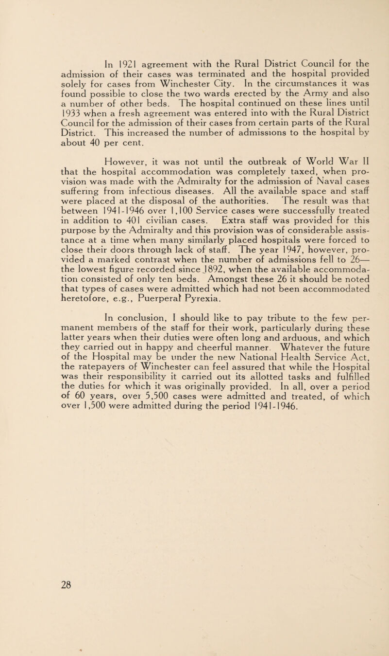 In 1921 agreement with the Rural District Council for the admission of their cases was terminated and the hospital provided solely for cases from Winchester City. In the circumstances it was found possible to close the two wards erected by the Army and also a number of other beds. The hospital continued on these lines until 1933 when a fresh agreement was entered into with the Rural District Council for the admission of their cases from certain parts of the Rural District. This increased the number of admissions to the hospital by about 40 per cent. However, it was not until the outbreak of World War II that the hospital accommodation was completely taxed, when pro¬ vision was made with the Admiralty for the admission of Naval cases suffering from infectious diseases. All the available space and staff were placed at the disposal of the authorities. The result was that between 1941-1946 over 1,100 Service cases were successfully treated in addition to 401 civilian cases. Extra staff was provided for this purpose by the Admiralty and this provision was of considerable assis¬ tance at a time when many similarly placed hospitals were forced to close their doors through lack of staff. The year 1947, however, pro¬ vided a marked contrast when the number of admissions fell to 26— the lowest figure recorded since J 892, when the available accommoda¬ tion consisted of only ten beds. Amongst these 26 it should be noted that types of cases were admitted which had not been accommodated heretofore, e.g., Puerperal Pyrexia. In conclusion, I should like to pay tribute to the few per¬ manent members of the staff for their work, particularly during these latter years when their duties were often long and arduous, and which they carried out in happy and cheerful manner. Whatever the future of the Hospital may be under the new National Health Service Act, the ratepayers of Winchester can feel assured that while the Hospital was their responsibility it carried out its allotted tasks and fulfilled the duties for which it was originally provided. In all, over a period of 60 years, over 5,500 cases were admitted and treated, of which over 1,500 were admitted during the period 1941-1946.