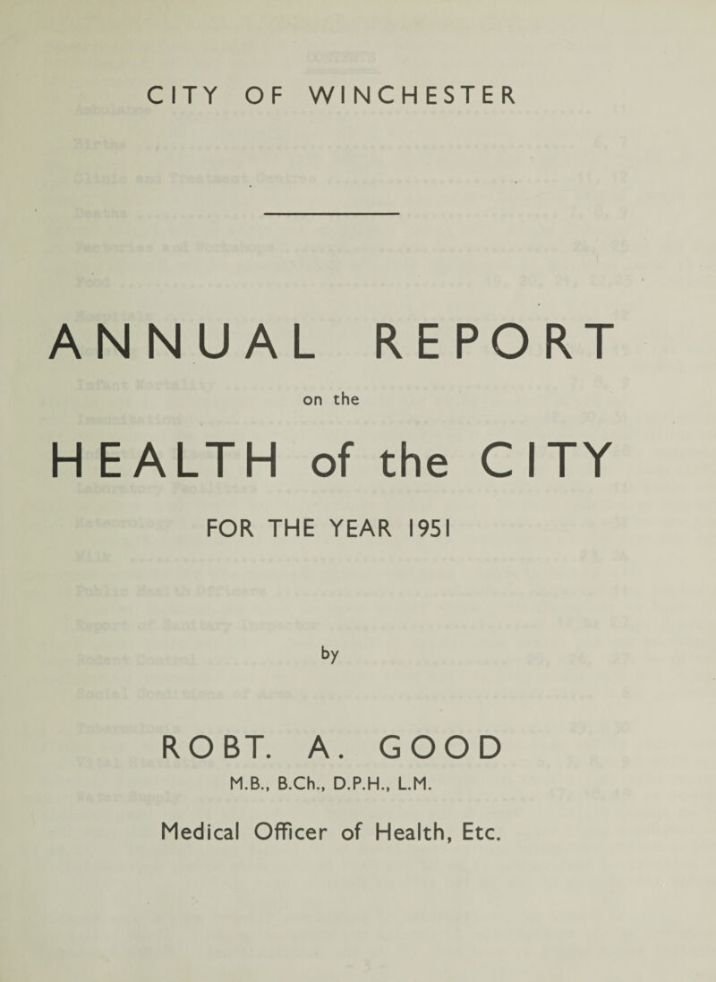 CITY OF WINCHESTER. ANNUAL REPORT on the H EALTH of the CITY FOR THE YEAR 1951 ROBT. A. GOOD M.B., B.Ch., D.P.H., L.M. Medical Officer of Health, Etc.