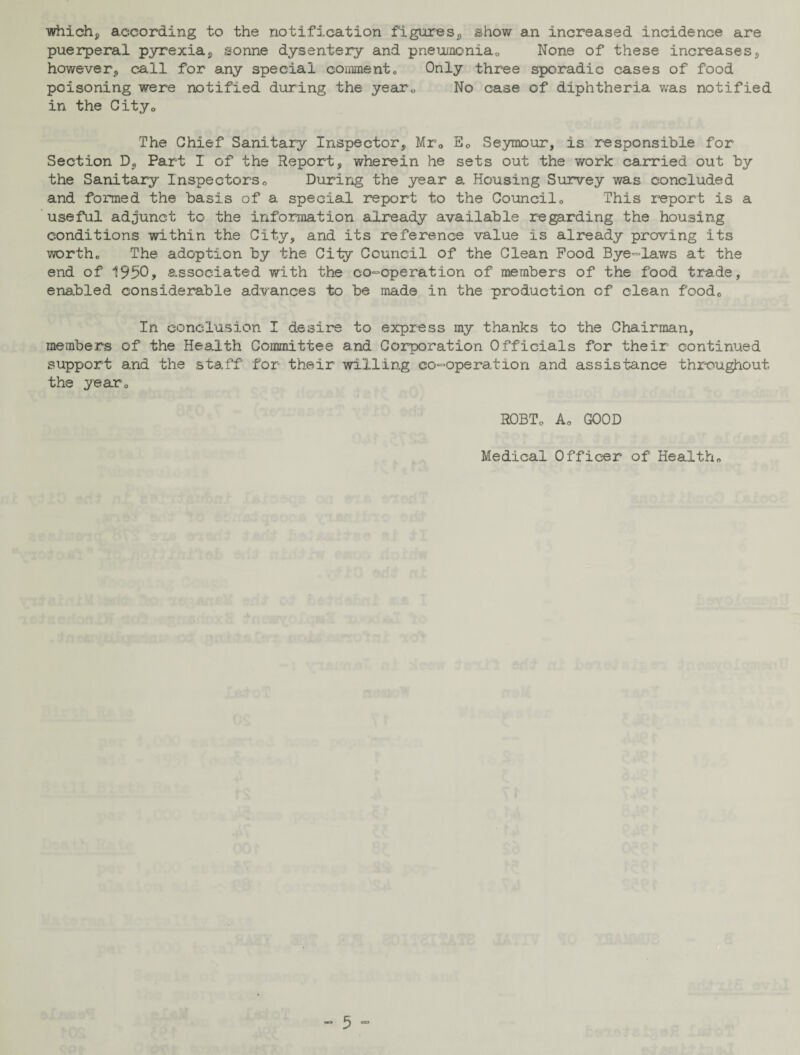 which, according to the notification figures, show an increased incidence are puerperal pyrexia, sonne dysentery and pneumonia,. None of these increases, however, call for any special comment0 Only three sporadic cases of food poisoning were notified during the year,, No case of diphtheria was notified in the City„ The Chief Sanitary Inspector, Mr„ Ec Seymour, is responsible for Section D, Part I of the Report, wherein he sets out the work carried out by the Sanitary Inspectors0 During the year a Housing Survey was concluded and formed the basis of a special report to the Council„ This report is a useful adjunct to the information already available regarding the housing conditions within the City, and its reference value is already proving its worth,, The adoption by the City Council of the Clean Pood Bye-laws at the end of 1950, associated with the co-operation of members of the food trade, enabled considerable advances to be made in the production of clean food0 In conclusion I desire to express my thanks to the Chairman, members of the Health Committee and Corporation Officials for their continued support and the staff for their willing co-operation and assistance throughout the year* ROBTo A0 GOOD Medical Officer of Health*