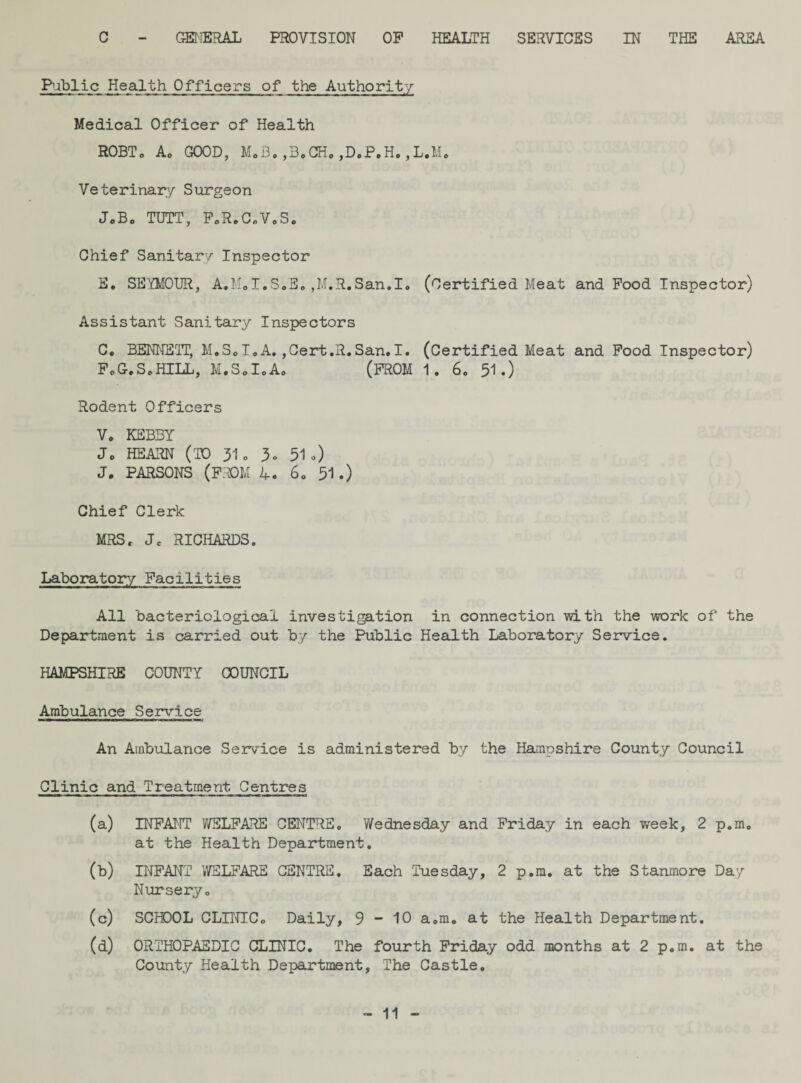 C - GENERAL PROVISION OP HEALTH SERVICES IN THE AREA Public Health Officers of the Authority Medical Officer of Health R0BTo Ac GOOD, M.B.,B.GH. ,D.P.H.,L.M. Veterinary Surgeon JoBo TUTT, F.R.C.V.S. Chief Sanitary Inspector E. SEYMOUR, A.M.I.S.E.,M.R.San.I. (Certified Meat and Food Inspector) Assistant Sanitary Inspectors C. BENNETT, M.S.I.A.,Cert.R.San,I. (Certified Meat and Pood Inspector) FoG.ScHILL, M.S0I0A0 (PROM 1. 6. 51.) Rodent Officers Vo KEB3Y Jc HEARN (TO 31o 3» 51.) J. PARSONS (PROM 4. 60 51 .) Chief Clerk MRS, Jc RICHARDS. Laboratory Facilities All bacteriological investigation in connection -with the work of the Department is carried out by the Public Health Laboratory Service. HAMPSHIRE COUNTY COUNCIL Ambulance Service An Ambulance Service is administered by the Hampshire County Council Clinic and Treatment Centres (a) INFANT WELFARE CENTRE. Wednesday and Friday in each week, 2 p.mc at the Health Department. (b) INFANT WELFARE CENTRE. Each Tuesday, 2 p.m. at the Stanmore Day Nursery. (c) SCHOOL CLINIC. Daily, 9 - 10 a.m. at the Health Department. (d) ORTHOPAEDIC CLINIC. The fourth Friday odd months at 2 p.m. at the County Health Department, The Castle.