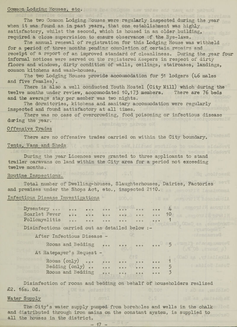 Common Lodging Houses, etc The two Common Lodging Houses were regularly inspected during the year when it was found as in past years, that one establishment was highly satisfactory, whilst the second, which is housed in an older building, required a close supervision to ensure observance of the Bye-laws„ The annual renewal of registration for this Lodging House was withheld for a period of three months pending completion of certain repairs and receipt of a report of an improved standard of cleanliness0 During the year four informal notices were served on the registered Keepers in respect of dirty floors and windows, dirty condition of walls, ceilings, staircases, landings, common kitchens and wash-houses0 The two Lodging Houses provide accommodation for 51 lodgers (46 males and five females)0 There is also a well conducted Youth Hostel (City Mill) which during the twelve months under review, accommodated 10,173 members,, There are 76 beds and the average stay per member was two nights„ The dormitories, kitchens and sanitary accommodation were regularly inspected and found satisfactory at all times0 There was no case of overcrowding, food poisoning or infectious disease during the yearQ Offensive Trades There are no offensive trades carried on within the City boundary,, Tents, Vans and Sheds During the year Licences were granted to three applicants to stand trailer caravans on land within the City area for a period not exceeding twelve monthso Routine Inspections„ Total number of Dwelling-houses, Slaughterhouses, Dairies, Factories and premises under the Shops Act, etc„, inspected 2110. Infectious Disease Investigations Dysentery .0» Scarlet Fever Poliomyelitis • 00 000 000 900 OOO OOO OOO OOO OOO OOO OOO OOO OOO OOO OOO 4 10 1 Disinfections carried out as detailed below After Infectious Disease - Rooms and Bedding At Ratepayer's Request - Rooms (only) 000 Bedding (only) „<> Rooms and Bedding OOO OOO OOO 5 OOO « o o OOO 1 5 3 Disinfection of rooms and bedding on behalf of householders realized £2. l6so 0do Water Supply The City's water supply pumped from boreholes and wells in the chalk and distributed through iron mains on the constant system, is supplied to all the houses in the district„