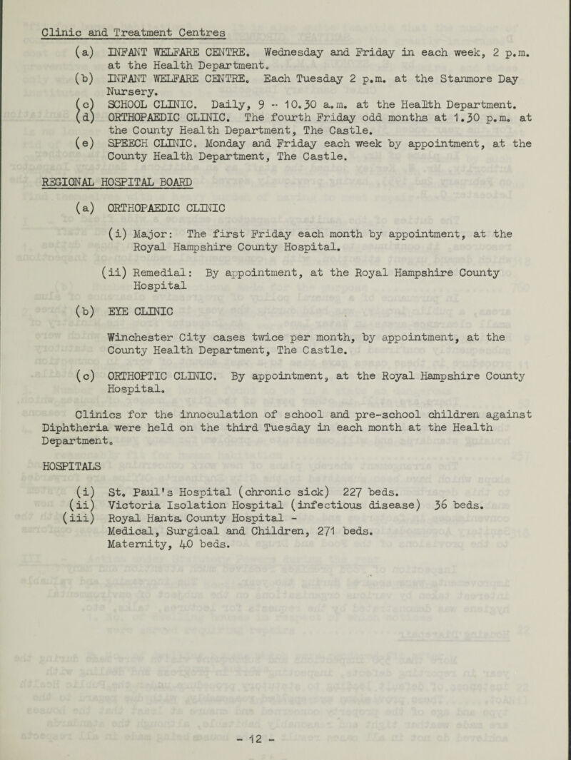 Clinic and Treatment Centres (a) INFANT WELFARE CENTRE. Wednesday and Friday in each week, 2 p.m. at the Health Department. (b) INFANT WELFARE CENTRE. Each Tuesday 2 p.m. at the Stanmore Day Nursery. (c) SCHOOL CLINIC. Daily, 9 -• 10.30 a.m. at the Health Department. (d) ORTHOPAEDIC CLINIC. The fourth Friday odd months at 1.30 p.m. at the County Health Department, The Castle. (e) SPEECH CLINIC. Monday and Friday each week by appointment, at the County Health Department, The Castle. REGIONAL HOSPITAL BOARD (a) ORTHOPAEDIC CLINIC (i) Major: The first Friday each month by appointment, at the Royal Hampshire County Hospital. (ii) Remedial.: By appointment, at the Royal Hampshire County Hospital (b) EYE CLINIC Winchester City cases twice per month, by appointment, at the County Health Department, The Castle. (c) ORTHOPTIC CLINIC. By appointment, at the Royal Hampshire County Hospital. Clinics for the innoculation of school and pre-school children against Diphtheria were held on the third Tuesday in each month at the Health Department. HOSPITALS (i) St. Paul's Hospital (chronic sick) 227 beds. (ii) Victoria Isolation Hospital (infectious disease) 36 beds. (iii) Royal Hants. County Hospital - Medical, Surgical and Children, 271 beds. Maternity, 4-0 beds.