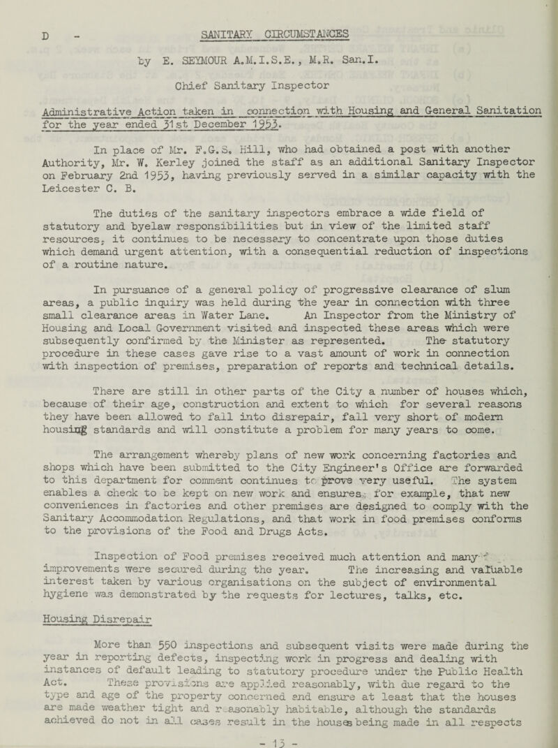 D SANITARY CIRCUMSTANCES by E. SEYMOUR A.M.I.S.E., M.R. San.I. Chief Sanitary Inspector Administrative Action taken in connection with Housing and General Sanitation for the year ended 31 st December 1953. In place of Mr. F.G-. S„ Kill, who had obtained a post with another Authority, Mr. W. Kerley joined the staff as an additional Sanitary Inspector on February 2nd 1953? having previously served in a similar capacity with the Leicester C. B. The duties of the sanitary inspectors embrace a wide field of statutory and byelaw responsibilities but in view of the limited staff resources, it continues to be necessary to concentrate upon those duties which demand urgent attention, with a consequential reduction of inspections of a routine nature. In pursuance of a general policy of progressive clearance of slum areas, a public inquiry was held during the year in connection with three small clearance areas in Water Lane. An Inspector from the Ministry of Housing and Local Government visited and inspected these areas which were subsequently confirmed by the Minister as represented. The statutory procedure in these cases gave rise to a vast amount of work in connection with inspection of premises, preparation of reports and technical details. There are still in other parts of the City a number of houses which, because of their age, construction and extent to which for several reasons they have been allowed to fall into disrepair, fall very short of modem housing standards and will constitute a problem for many years to come. The arrangement whereby plans of new work concerning factories and shops which have been submitted to the City Engineer's Office are forwarded to this department for comment continues to prove very useful. The system enables a check to be kept on new work and ensures,;, for example, that new conveniences in factories and other premises are designed to comply with the Sanitary Accommodation Regulations, and that work in food premises conforms to the provisions of the Food and Drugs Acts, Inspection of Food premises received much attention and many-1 improvements were secured during the year. The increasing and valuable interest taken by various organisations on the subject of environmental hygiene was demonstrated by the requests for lectures, talks, etc. Housing Disrepair More than. 550 inspections and subsequent visits were made during the year in reporting defects, inspecting work in progress and dealing with instances of default leading to statutory procedure under the Public Health Act. These provisions are applied reasonably, with due regard to the type and age of the property concerned and ensure at least that the houses are made weather tight and reasonably habitable, although the standards achieved do not in all cases result in the houses being made in all respects