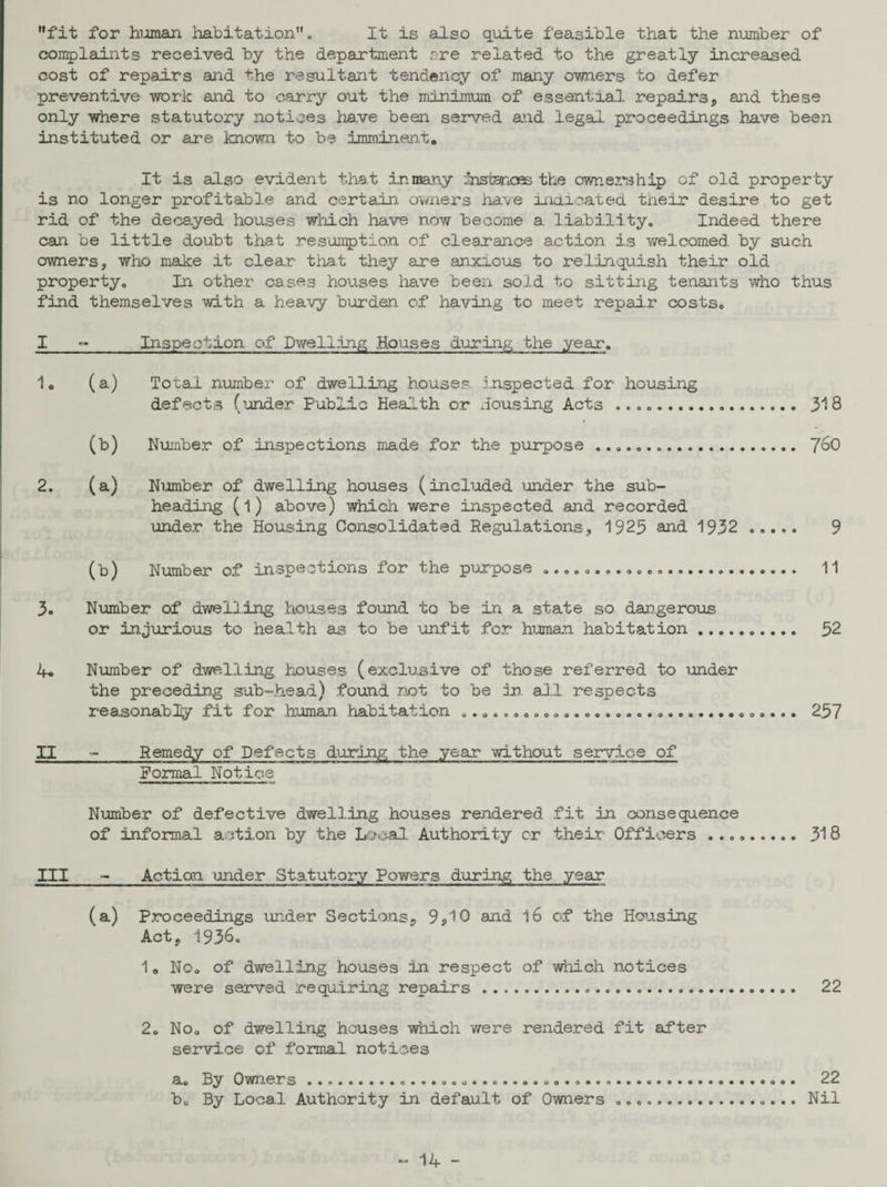 fit for human habitation. It is also quite feasible that the number of complaints received by the department rre related to the greatly increased cost of repairs and the resultant tendency of many owners to defer preventive work and to carry out the minimum of essential repairs, and these only where statutory notices have been served and legal proceedings have been instituted or are known to be imminent. It is also evident that inmany Snstenoes the ownership of old property is no longer profitable and certain owners have indicated tneir desire to get rid of the decayed houses which have now become a. liability. Indeed there can be little doubt that resumption of clearance action is welcomed by such owners, who make it clear that they are anxious to relinquish their old property. In other cases houses have been sold to sitting tenants who thus find themselves with a heavy burden, of having to meet repair costs. I _Inspection of Dwelling Houses during the year. 1. (a) Total number of dwelling houses inspected for housing defects (under Public Health or Housing Acts .... 318 (b) Number of inspections made for the purpose .. 760 2. (a) Number of dwelling houses (included under the sub¬ heading (l) above) which were inspected and recorded under the Housing Consolidated Regulations, 1925 and 1932 ..... 9 (b) Number of inspections for the purpose .. 11 3. Number of dwelling houses found to he in a state so dangerous or injurious to health as to be unfit for human habitation.. 52 4. Number of dwelling houses (exclusive of those referred to under the preceding sub-head) found not to be in. all respects reasonably fit for human habitation ..... 257 II - Remedy of Defects during the year without service of Formal Notice Number of defective dwelling houses rendered fit in consequence of informal action by the Local. Authority cr their Officers .. 318 III - Action under Statutory Powers during the year (a) Proceedings under Sections, 9*10 and 16 of the Housing Act. 1936. 1„ No. of dwelling houses in respect of which notices were served requiring repairs..... 22 2. No. of dwelling houses which were rendered fit after service of formal notices a. By Owners ..................o.....©....................... 22 b0 By Local Authority in default of Owners ... Nil