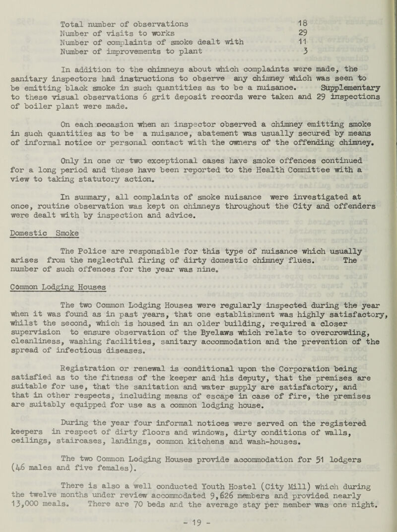 Total number of observations 18 Number of visits to works 29 Number of complaints of smoke dealt with 11 Number of improvements to plant 3 In addition to the chimneys about which complaints were made, the sanitary inspectors had instructions to observe any chimney which was seen to be emitting black smoke in such quantities as to be a nuisance. Supplementary to these visual observations 6 grit deposit records were taken and 29 inspections of boiler plant were made. On each occasion when an inspector observed a chimney emitting smoke in such quantities as to be a nuisance, abatement was usually secured by means of informal notice or personal contact with the owners of the offending chimney. Only in one or two exceptional cases have smoke offences continued for a long period and these have been reported to the Health Committee with a view to taking statutory action. In summary, all complaints of smoke nuisance were investigated at once, routine observation was kept on chimneys throughout the City and offenders were dealt with by inspection and advice. Domestic Smoke The Police are responsible for this type of nuisance which usually arises from the neglectful firing of dirty domestic chimney flues. The number of such offences for the year was nine0 Common Lodging Houses The two Common Lodging Houses were regularly inspected during the year when it was found as in past years, that one establishment was highly satisfactory, whilst the second, which is housed in an older building, required a closer supervision to ensure observation of the Byelaws which relate to overcrowding, cleanliness, washing facilities, sanitary accommodation and the prevention of the spread of infectious diseases. Registration or renewal is conditional upon the Corporation being satisfied as to the fitness of the keeper and his deputy, that the premises are suitable for use, that the sanitation and water supply are satisfactory, and that in other respects, including means of escape in case of fire, the premises are suitably equipped for use as a common lodging house. During the year four informal notices were served on the registered keepers in respect of dirty floors and windows, dirty conditions of walls, ceilings, staircases, landings, common kitchens and wash-houses. The two Common Lodging Houses provide accommodation for 51 lodgers (46 males and five females). There is also a well conducted Youth Hostel (City Mill) which during the twelve months under review accommodated 9 9 £>26 members and provided nearly 13*000 meals. There are 70 beds and the average stay per member was one night.