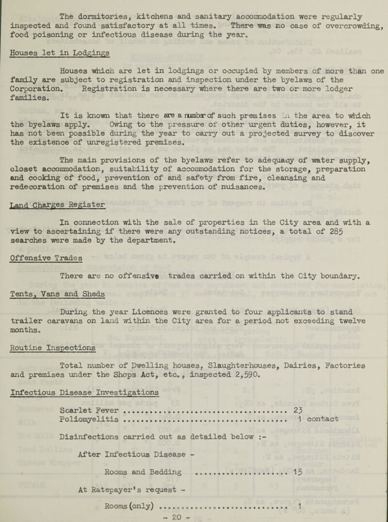 The dormitories, kitchens and sanitary accommodation were regularly inspected and found satisfactory at all times. There was no case of overcrowding, food poisoning or infectious disease during the year. Houses let in Lodgings Houses which are let in lodgings or occupied by members of more than one family are subject to registration and inspection under the byelaws of the Corporation. Registration is necessary where there are two or more lodger families. It is known that there are a rumber of such premises n the area to which the byelaws apply. Owing to the pressure of other urgent duties, however, it has not been possible during the year to carry out a projected survey to discover the existence of unregistered premises. The main provisions of the byelaws refer to adequacy of water supply, closet accommodation, suitability of accommodation for the storage, preparation and cooking of food, prevention of and safety from fire, cleansing and redecoration of premises and the prevention of nuisances. Land Charges Register In connection with the sale of properties in the City area and with a view to ascertaining if there were any outstanding notices, a total of 285 searches were made by the department. Offensive Trades There are no offensive trades carried on within the City boundary. Tents, Vans and Sheds During the year Licences were granted to four applicants to stand trailer caravans on land within the City area for a period not exceeding twelve months. Routine Inspections Total number of Dwelling houses. Slaughterhouses, Dairies, Factories and premises under the Shops Act, etc., inspected 2,590. Infectious Disease Investigations Scarlet Fever . Poliomyelitis .. Disinfections carried out as detailed below After Infectious Disease - Rooms and Bedding .. 15 At Ratepayer's request - Rooms (onlyj o9..ooooooeoo......«o«..o.... ~ 20 - 23 1 contact 1
