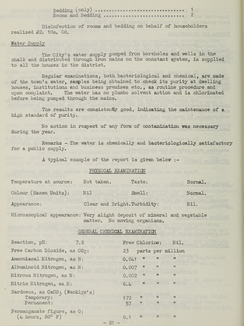 Bedding Vonly) ...eo Rooms and Bedding ... ... . o © 1 2 Disinfection of rooms and bedding on behalf of householders realized £2. 10s. Od. Water Supply The City's water supply pumped from boreholes and wells in the chalk and distributed through iron mains on the constant system, is supplied to all the houses in the district. Regular examinations, both bacteriological and chemical, are made of the town's water, samples being obtained to check its purity at dwelling houses, institutions and business premises etc., as routine procedure and upon complaint. The water has no plumbo solvent action and is chlorinated before being pumped through the mains. The results are consistently good, indicating the maintenance of a high standard of purity. No action in respect of any form of contamination was necessary during the year. Remarks - The water is chemically and bacteriologically satisfactory for a public supply. A typical example of the report is given below PHYSICAL EXAMINATION Temperature at source: Colour (Hazen Units): Appearance: Microscopical appearance: Not taken. Taste; Normal. Nil Smell: Normal. Clear and Bright. Turbidity: Nil. Very slight deposit of mineral and vegetable matter. No moving organisms. GENERAL CHEMICAL EXAMINATION Reaction, pH: 7.2 Free Carbon Dioxide, as COp: Ammoniacal Nitrogen, as N: Albuminoid Nitrogen, as N: Nitrous Nitrogen, as N: Nitric Nitrogen, as N: Hardness, as CaCO^ (Wanklyn's) Temporary: Permanent: Permanganate figure, as 0; (4 hours, 80° F) Free Chlorine: Nil. 23 parts per million 0.041    0.007   0.002    6.4  172 « .57  it ti ti ti 0.1 ti