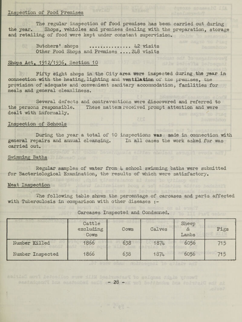 Inspection of Food Premises The regular inspection of food premises has been carried out during the year. Shops, vehicles and premises dealing with the preparation, storage and retailing of food were kept under constant supervision. Butchers’ shops . 42 visits Other Food Shops and Premises .... 248 visits Shops Act, 1912/1936, Section 10 Fifty eight shops in the City area were inspected during the year in connection with the heating, lighting and ventilation of tne premises, the provision of adequate and convenient sanitary accommodation, facilities for meals and general cleanliness. Several defects and contraventions were discovered and referred to the persons responsible. These matters received prompt attention and were dealt with informally. Inspection of Schools During the year a total of 10 inspections was ; made in connection with general repairs and annual cleansing. In all cases the work asked for was carried out. Swimming Baths Regular samples of water from 4 school swimming baths were submitted for Bacteriological Examination, the results of which were satisfactory. Meat Inspection The following table shows the percentage of carcases and parts affected with Tuberculosis in comparison with other diseases Carcases Inspected and Condemned. Cattle excluding Cows Cows Calves Sheep & Lambs Pigs Number Killed 1866 638 1874 6036 715 Number Inspected 1866 638 1874 6036 715