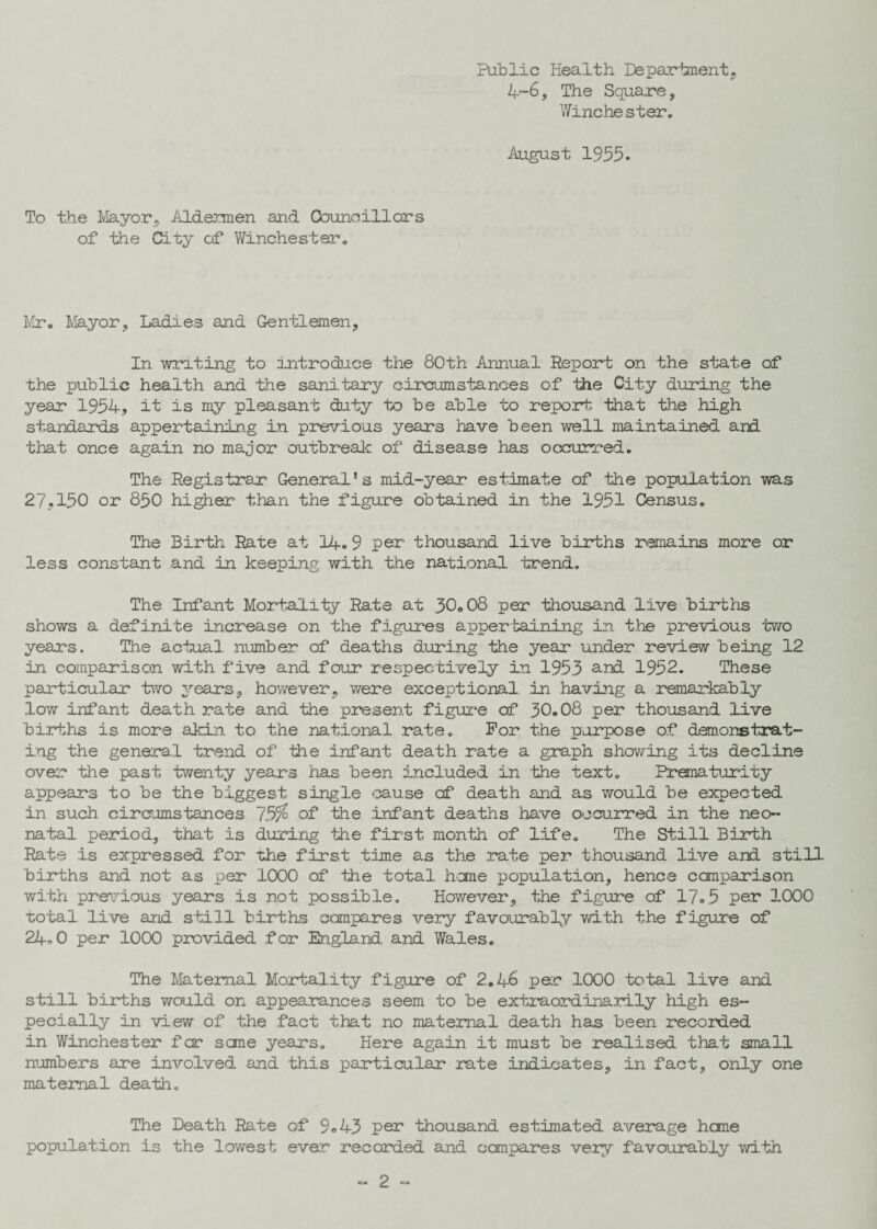 Public Health Department, 4-6, The Square, Winchester. August 1955. To the Mayor3 Aldermen and Councillors of the City of Winchester. Mr. Mayor, Ladies and Gentlemen, In writing to introduce the 80th Annual Report on the state of the public health and the sanitary circumstances of the City during the year 1954, it is my pleasant duty to be able to report that the high standards appertaining in previous years have been well maintained and that once again no major outbreak of disease has occurred. The Registrar General's mid-year estimate of the population was 27,150 or 850 higher than the figure obtained in the 1951 Census. The Birth Rate at 14. 9 per thousand live births remains more or less constant and in keeping with the national trend. The Infant Mortality Rate at 30.08 per thousand live births shows a definite increase on the figures appertaining in. the previous two years. The actual number of deaths during the year under review being 12 in comparison with five and four respectively in 1953 and 1952. These particular two years, however, were exceptional in having a remarkably low infant death rate and the present figure of 30.08 per thousand live births is more akin to the national rate. For the purpose of demonstrat¬ ing the general trend of the infant death rate a graph showing its decline over the past twenty years has been included in the text. Prematurity appears to be the biggest single cause of death and as would be expected in such circumstances of the infant deaths have occurred in the neo¬ natal period, that is during the first month of life. The Still Birth Rate is expressed for the first time as the rate per thousand live and still births and not as per 1000 of the total heme population, hence comparison with previous years is not possible. However, the figure of 17.5 per 1000 total live and still births compares very favourably with the figure of 24° 0 per 1000 provided for England and Wales. The Maternal Mortality figure of 2.46 per 1000 total live and still births would on appearances seem to be extraordinarily high es¬ pecially in view of the fact that no maternal death has been recorded in Winchester far sane years. Here again it must be realised that small numbers are involved and this particular rate indicates, in fact, only one maternal death. The Death Rate of 9° 43 per thousand estimated average hone population is the lowest ever recorded and compares very favourably with