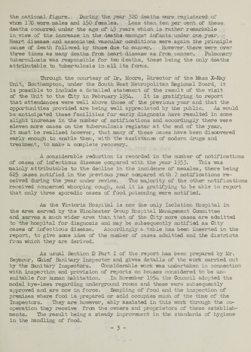 the national figure„ During the year 320 deaths were registered of whan 170 were males and 130 females. Less than ten per cent of these deaths occurred under the age of 45 years which is .rather remarkable in view of the increase in the deaths amongst infants under one year0 Heart disease and associated vascular conditions were again the principle cause of death followed by those due to cancer0 However there were over three times as many deaths from heart disease as fran cancer.. Pulmonary tuberculosis was responsible for two deaths, these being the only deaths attributable to tuberculosis in all its forms., Through the courtesy of Dr0 Moore, Director of the Mass X-Ray Unit,, Southampton, under the South West Metropolitan Regional Board,, it is possible to include a detailed, statement of the result of the 'visit of the Unit to the City in February 1954. It is gratifying to report •that attendances were well above those of the previous year and that the opportunities provided are being well appreciated by the public. As would be anticipated these facilities for early diagnosis have resulted in some slight increase in the number of notifications and accordingly there were eleven more cases on the tuberculosis register at the end of the year. It must be realised however, that many of these eases have been discovered early enough to enable them, with the assistance of modern drugs and treatment, to make a complete recovery. A considerable reduction is recorded in the number of notifications of cases of infectious disease compared with the year 1953. This was mainly attributable to the decline in the incidence of measles, there being 625 ases notified, in the previous year compared with 7 notifications re¬ ceived during the year under review. The majority of the other notifications received concerned whooping cough, and it is gratifying to be able to report that only three sporadic cases of food poisoning were notified. As the Victoria Hospital is now die only Isolation Hospital in 'die area served by the Winchester Group Hospital Management Committee and serves a much wider area than that of the City more cases are admitted to the hospital for diagnosis and may be subsequently notifled as City cases of infectious disease. Accordingly a table has been inserted in the report, to give seme idea, of the number of cases admitted, and the districts from which they are derived. As usual. Section D Part I of the report lias been prepared by Mir. Seymour, Chief Sanitary Inspector and gives details of the work carried out by the Sanitary Inspectors. Considerable work was undertaken in connection with inspection and provision of reports on houses considered to be -un¬ suitable for human habitation. In November 1954 the Council adopted the model, bye-laws regarding underground rooms and these were subsequently approved and are now in force. Sampling of food and the .inspection of premises where food is prepared or sold occupies much of the time of the Inspectors. They are however, ably assisted in this work through the co¬ operation they receive .frcm the owners and proprietors of these establish¬ ments. The result being a steady improvement in the standards of hygiene in the handling of food.
