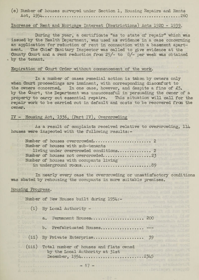 (e) Number of houses surveyed under Section 1, Housing Repairs and Rents t i) 19^*+C. ••»>*oo&oo«*»eouo**«*oa*t*«o*ooo*>oa*«o>9*a0*«ooo4«i}oooo 260 Increase of Rent and Mortgage Interest (Restrictions) Acts 1920 - 1939« During the year, a certificate as to state of repair which was issued by the Health Department, was used as evidence in a case concerning an application for reduction of rent in connection with a basement apart¬ ment. The Chief Sanitary Inspector was called to give evidence at the County Court and a rent reduction from 25/- to 8/- per week was obtained % by the tenant. Expiration of Court Order without commencement of the work. In a number of cases remedial action is taken by owners only when Court proceedings are imminent, with corresponding discomfort to the owners concerned,. In one case, however, and despite a fine of £3° by the Court, the Department was unsuccessful in persuading the owner of a property to carry out essential repairs. This situation will call for the repair work to be carried out in default and costs to be recovered from the owner. IY - Housing Act, 193&, (Part IV), Overcrowding As a result of complaints received relative to overcrowding, 114 houses were inspected with the following results:- Number of houses overcrowded..................... Number of houses with sub-tenants living under overcrowded conditions........... Number of houses not overcrowded................. Number of houses with occupants living an under gro und no csm s.0.00.00000.........oo.... 000 2 .. .23 ...89 In nearly every case the overcrowding or unsatisfactory conditions was abated by rehousing the occupants in more suitable premises. Housing Progress. Number of New Houses built during 1954:- (i) By Local Authority - a. Permanent Houseso oo.o.*e...oo.e.«.oooo 200 b. Prefabricated Houses... . (ii) By Private Enterprise.... 39 (iii) Total number of houses and flats owned, by the Local Authority at 31st December, 1954 0 0 0 0 *0 ...2345