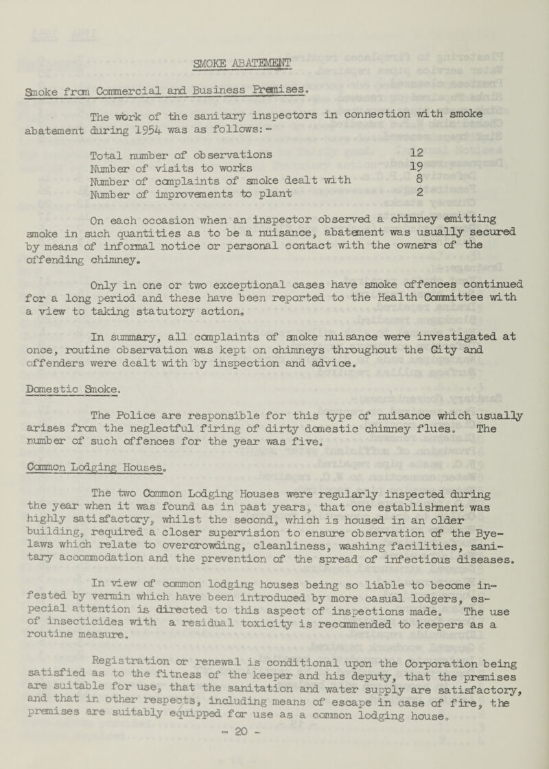SMOKE ABATEMENT Smoke from Commercial and Business Premises. The work of the sanitary inspectors in connection with smoke abatement during 1954 was as follows: - Total number of observations Number of visits to works Number of complaints of smoke dealt with Number of' improvements to plant On each occasion when an inspector observed a chimney emitting smoke in such quantities as to be a nuisance, abatement was usually secured by means of informal notice or personal contact with, the owners of the offending chimney. Only in one or two exceptional cases have smoke offences continued for a long period and these have been reported to the Health Committee with a. view to taking statutory action. In summary, all. complaints of anoke nuisance were investigated at once, routine observation was kept on chimneys throughout the City and offenders were dealt with by inspection and advice. Donestic Smoke. The Police are responsible for this type of nuisance which usually arises from the neglectful firing of dirty domestic chimney flues. The number of such offences for the year was five. Conmon Lodging Houses. The two Common Lodging Houses were regularly inspected during the year when it was found as in past years, that one establishment was highly satisfactory, whilst the second, which is housed in an older building, required a closer supervision to ensure observation of the Bye¬ laws which relate to overcrowding, cleanliness, washing facilities, sani¬ tary accommodation and the prevention of the spread of infectious diseases. In view of common lodging houses being so liable to become in¬ fested by vermin which have been introduced by more casual, lodgers, es¬ pecial attention is directed to this aspect of inspections made. The use of insecticides with a residual toxicity is recommended to keepers as a routine measure. Registration or renewa.l is conditional upon the Corporation being satisfied as to the fitness of the keeper and his deputy, that the premises are suitable for use, that the sanitation and water supply are satisfactory, and that in other respects, including means of escape in case of fire, the premises are suitably equipped for use as a common lodging house. •= 20 — 12 19 8 2