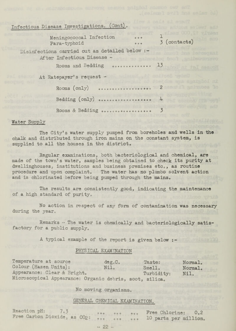 Infectious Disease Investigations,, (Cont) . Meningococcal Infection ° ° <> Para-typhoid 0 °* Disinfections carried out as detailed below After Infectious Disease - Rooms and Bedding oo.o,o«o.oo..o 1 3 (contacts) 13 At Ratepayer's request - Rooms (only) QOOOOOOOOO© O O OOOOOO 2 Bedding (only) oooooooooooooooooo, A- Rooms & Bedding oooooooooooooooooo 3 Water Supply The City's water supply pumped from boreholes and wells in the chalk and distributed through iron mains on the constant system, is supplied to all the houses in the district<> Regular examinations, both bacteriological and chemical, are made of the towns water, samples being obtained to check its purity at dwellinghouses, institutions and business premises etc.,, as routine procedure and upon complaint,, The water has no plumbo solvent action and is chlorinated before being pumped through the mains0 The results are consistently good, indicating the maintenance of a high standard of purity, No action in respect of any form of contamination was necessary during the year,. Remarks ■=» The water is chemically and bacteriologically satis¬ factory for a public supply. A typical example of the report is given below :- PHYSICAL EXAMINATION Temperature at source deg,C, Taste: Normal,, Colour (Hazen Units): Nil, Smell, Normal, Appearance: Clear & Bright, Turbidity: Nil, Microscopical Appearance: Organic debris, soot, silica. No moving organisms. GENERAL CHEMICAL EXAMINATION, ooo OOO Ooo o o o Reaction pH: 7o3 Free Carbon Dioxide, as C02: 22 ooo ooo Free Chlorine: 0,2 10 parts per million