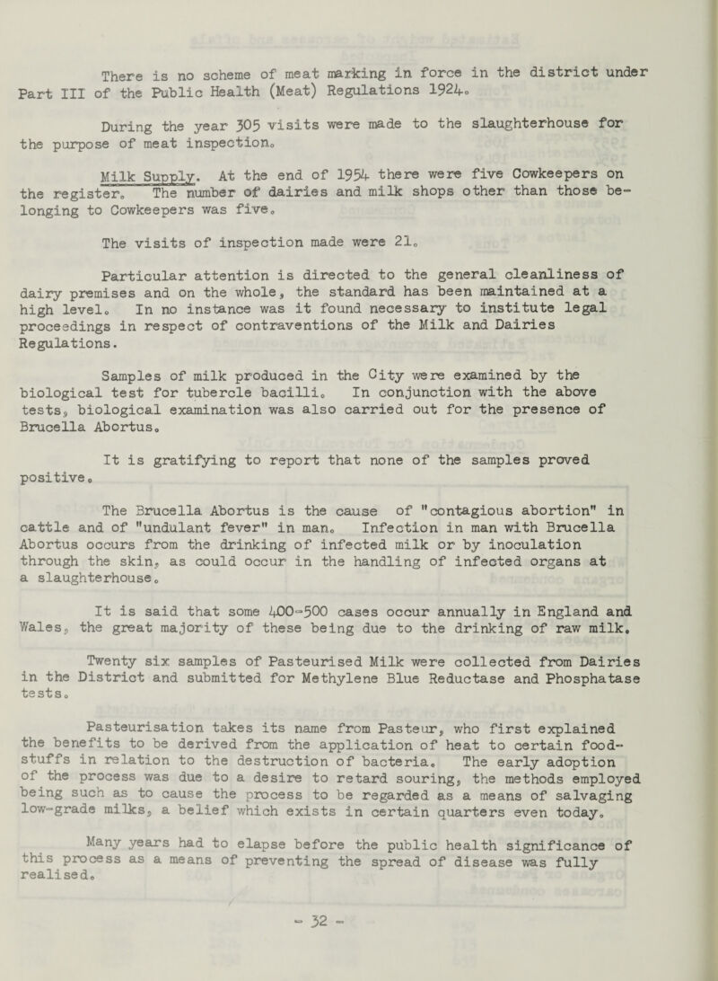 There is no scheme of meat marking in force in the district under Part III of the Public Health (Meat) Regulations 1924o During the year 305 visits were made to the slaughterhouse for the purpose of meat inspection Milk Supply. At the end of 1954 there were five Cowkeepers on the register,, The number of dairies and milk shops other than those be¬ longing to Cowkeepers was five0 The visits of inspection made were 21, Particular attention is directed to the general cleanliness of dairy premises and on the whole , the standard has been maintained at a high levelo In no instance was it found necessary to institute legal proceedings in respect of contraventions of the Milk and Dairies Regulations. Samples of milk produced in the City were examined by the biological test for tubercle bacilli,. In conjunction with the above tests, biological examination was also carried out for the presence of Brucella Abortus, It is gratifying to report that none of the samples proved positive0 The Brucella Abortus is the cause of contagious abortion in cattle and of undulant fever in man. Infection in man with Brucella Abortus occurs from the drinking of infected milk or by inoculation through the skin, as could occur in the handling of infected organs at a slaughterhouseo It is said that some 400“>500 cases occur annually in England and Wales, the great majority of these being due to the drinking of raw milk. Twenty six samples of Pasteurised Milk were collected from Dairies in the District and submitted for Methylene Blue Reductase and Phosphatase tests. Pasteurisation takes its name from Pasteur, who first explained the benefits to be derived from the application of heat to certain food- stuffs in relation to the destruction of bacteria. The early adoption of the process was due to a desire to retard souring, the methods employed being such as to cause the process to be regarded as a means of salvaging low-grade milks, a belief which exists in certain quarters even today. Many years had to elapse before the public health significance of this process as a means of preventing the spread of disease was fully realised.