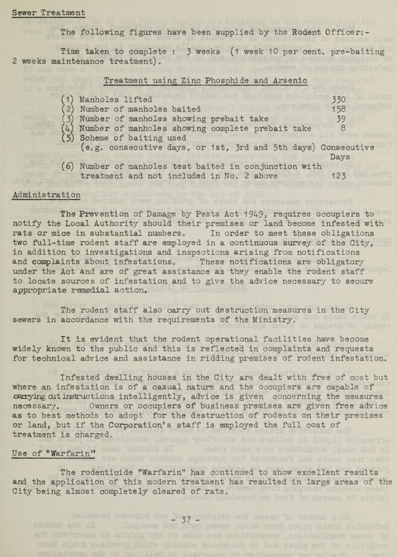 Sewer Treatment The following figures have been supplied by the Rodent Officer: - Time taken to complete : 3 weeks (l week 10 per cento pre-baiting 2 weeks maintenance treatment). Treatment using Zinc Phosphide and Arsenic (1) Manholes lifted 330 (2) Number of manholes baited 158 (3) Number of manholes showing prebait take 39 (4) Number of manholes showing complete prebait take 8 (5) Scheme of baiting used (e.g. consecutive days, or 1st, 3rd and 5th days) Consecutive Days (6) Number of manholes test baited in conjunction with treatment and not included in No. 2 above 123 Administration The Prevention of Damage by Pests Act 1949* requires occupiers to notify the Local Authority should their premises or land become infested with rats or mice in substantial numbers. In order to meet these obligations two full-time rodent staff are employed in a continuous survey of the City, in addition to investigations and inspections arising from notifications and complaints about infestations. These notifications are obligatory under the Act and axe of great assistance as they enable the rodent staff to locate sources of infestation and to give the advice necessary to secure appropriate remedial action. The rodent staff also carry out destruction measures in the City sewers in accordance with the requirements of the Ministry. It is evident that the rodent operational facilities have become widely known to the public and this is reflected in complaints and requests for technical advice and assistance in ridding premises of rodent infestation. Infested dwelling houses in the City are dealt with free of cost but where an infestation is of a casual nature and the occupiers are capable of carrying cut instructions intelligently, advice is given concerning the measures necessary. Owners or occupiers of business premises are given free advice as to best methods to adopt for the destruction of rodents on their premises or land, but if the Corporation’s staff is employed the full cost of treatment is charged. Use of Warfarin” The rodenticide Warfarin has continued to show excellent results and the application of this modern treatment has resulted in large areas of the City being almost completely cleared of rats.