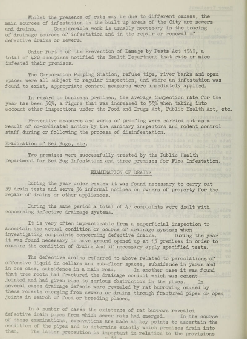 Whilst the presence of rats may be due to different causes* the main sources of infestation in the built up areas of the City are sewers and drains. Considerable work is usually necessary in the tracing of drainage sources of infestation and in the repair or renewal of defective drains or sewers0 Under Part 1 of the Prevention of Damage by Pests Act 1949s a total of 420 occupiers notified the Health Department that rats or mice infested their premises. The Corporation Pumping Station* refuse tips* river banks and open spaces were all subject to regular inspection* and where an infestation was found to exist* appropriate control measures were immediately applied. In regard to business premises* the average inspection rate for the year- has been .50%, a figure that was increased to 55% when taking into account other inspections under the Pood and Drugs Act* Public Health Act* etc. Preventive measures and works of proofing were carried out as a result of co-ordinated action by the sanitary inspectors and rodent control staff during or following the process of disinfestation. Eradication of Bed Bugs, etc. Two premises were successfully treated by the Public Health Department for Bed Bug Infestation and three premises for Plea Infestation, EXAMINATION OF DRAINS During the year under review it was found necessary to carry out 39 drain tests and serve 36 informal notices on owners of property for the repair of drains or other appliances. During the same period a total of 47 complaints were dealt with concerning defective drainage systems. It is very often impracticable frcm a superficial inspection to ascertain the actual condition or course of drainage systems when investigating complaints concerning defective drains. During the year it was found necessary to have ground opened up at 15 premises in order to examine the condition of drains and. if necessary apply specified tests. The defective drains referred to above related to percolations of offensive liquid in cellars and sub^floor spaces* subsidence in yards and In one case* subsidence in a main road. In another case it was found that tree roots had fractured the drainage conduit which was cement jointed and had given rise to serious obstruction in the pipes. In several cases drainage defects were revealed, by rat burrowing caused by these rodents emerging from sewers or drains through fractured pipes or open joints in search of food or breeding places. In a number of cases the existence of rat burrows revealed defective drain pipes from which sewer rats had emerged. In the course of these examinations* excavations are made at key points to ascertain the condition of the pipes and to determine exactly which premises drain into Liam. The latter precaution is important in relation to the provisions CJ