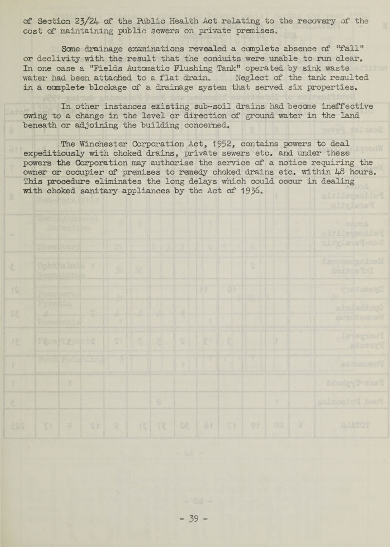 csf Section 23/24 of the Public Health Act relating to the recovery of the cost of maintaining public sewers on private premises„ Sane drainage examinations revealed a conplete absence of fall’1 or declivity with the result that the conduits were unable to run clear. In one case a Fields Automatic Flushing Tank operated by sink waste water had been attached to a flat drain. Neglect of the tank resulted in a complete blockage of a drainage system that served six properties. In other instances existing sub-soil drains had becane ineffective owing to a change in the level or direction of ground water in the land beneath or adjoining the building concerned. The Winchester Corporation Act, 1952, contains powers to deal expeditiously with choked drains, private sewers etc. and under these powers the Corporation may authorise the service of a notice requiring the owner or occupier of premises to remedy choked drains etc. within 48 hours. This procedure eliminates the long delays which could occur in dealing with choked sanitary appliances by the Act of 1936.