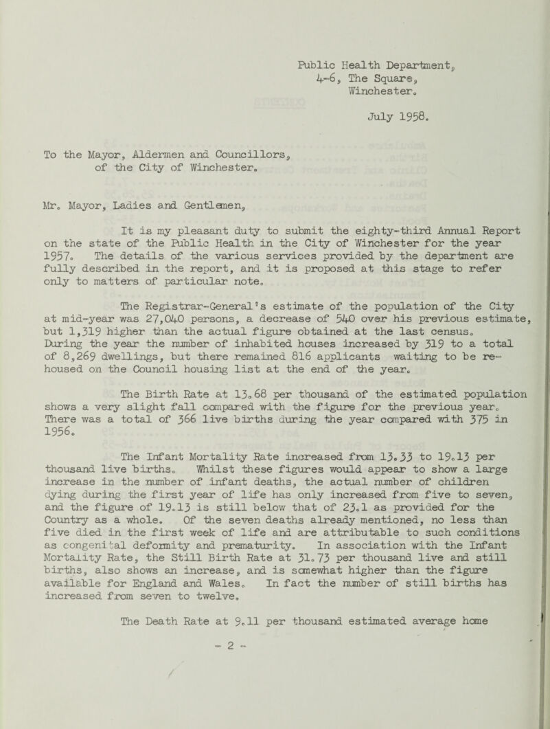 Public Health Department, 4-6, The Square , Winchester0 July 1958. To the Mayors Aldermen and Councillors, of the City of Winchester. Mr. Mayor, Ladies and Gentlanen, It is my pleasant duty to submit the eighty-third Annual Report on the state of the Public Health in the City of Winchester for the year 1957= The details of the various services provided by the deparbnent are fully described in the report, and it is proposed at this stage to refer only to matters of particular note. The Registrar-General5s estimate of the population of the City at mid-year was 27,040 persons, a decrease of 540 over his previous estimate but 1,319 higher than the actual figure obtained at the last census. During the year the number of inhabited houses increased by 319 to a total of 8,269 dwellings, but there remained 8l6 applicants waiting to be re¬ housed on the Council housing list at the end of the year. The Birth Rate at 13o68 per thousand of the estimated population shows a very slight fall compared with the figure for the previous year. There was a total of 366 live births during the year ccmpared with 375 in 1956. The Infant Mortality Rate increased from 13° 33 to 19° 13 per thousand live births. Whilst these figures would appear to show a large increase in the number of infant deaths, the actual number of children dying during the first year of life has only increased from five to seven, and the figure of 19.13 is still below that of 23° 1 as provided for the Country as a whole. Of the seven deaths already mentioned, no less than five died in the first week of life and are attributable to such conditions as congeni tal deformity and prematurity. In association with the Infant Mortality Rate, the Still Birth Rate at 31°73 per thousand live and still births, also shows an increase, and is sanewhat higher than the figure available for England and Wales. In fact the number of still births has increased from seven to twelve. The Death Rate at 9°11 per thousand estimated average heme