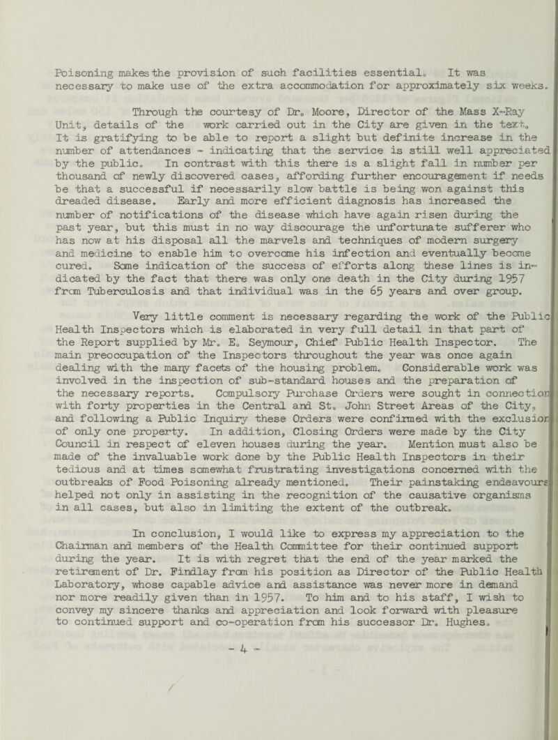 Poisoning makes the provision of such facilities essential,, It was necessary to make use of the extra accommodation for approximately six weeks. Through the courtesy of Drc Moore, Director of the Mass X-Ray Unit 3 details of the work carried out in the City are given in the text. It is gratifying to he able to report a slight hut definite increase in the number of attendances - indicating that the service is still well appreciated! by the public. In contrast with this there is a slight fall in number per thousand of newly discovered cases, affording further encouragement if needs be that a successful if necessarily slow battle is being won against this dreaded disease. Early and more efficient diagnosis has increased the number of notifications of the disease which have again risen during the past year', but this must in no way discourage the unfortunate sufferer who has now at his disposal all the marvels and techniques of modern surgery and medicine to enable him to overcome his infection and eventually became cured. Sane indication of the success of efforts along these lines is in- dicated by the fact that there was only one death in the City during 1957 from Tuberculosis and that individual, was in the 65 years and over group. Very little comment is necessary regarding the work of the Publicl Health Inspectors which is elaborated in very full detail in that part of the Report supplied by Mr. E. Seymour, Chief Public Health Inspector. The main preoccupation of the Inspectors throughout the year was once again dealing with the many facets of the housing problem. Considerable work was involved in the inspection of sub-standard houses and the preparation of the necessary reports. Compulsory Purchase Orders were sought in connectionll with forty properties in the Central and St. John Street Areas of the City, and following a Public Inquiry these Orders were confirmed with the exclusiorj! of only one property. In addition. Closing Orders were made by the City Council in respect of eleven houses during the year. Mention must also be made of the invaluable work done by the Public Health Inspectors in their tedious and at times somewhat frustrating investigations concerned with the outbreaks of Food Poisoning already mentioned. Their painstaking endeavours! helped not only in assisting in the recognition of the causative organisms in all cases, but also in limiting the extent of the outbreak. In conclusion, I would like to express my appreciation to the Chairman and members of the Health Committee for their continued support during the year. It is with regret that the end of the year marked the retirement of Dr. Findlay fran his position as Director of the Public Health 1 Laboratory, whose capable advice and assistance was never more in demand nor more readily given than in 1957. To him and to his staff, I wish to convey my sincere thanks and appreciation and look forward with pleasure to continued support and co-operation from his successor Dr. Hughes.