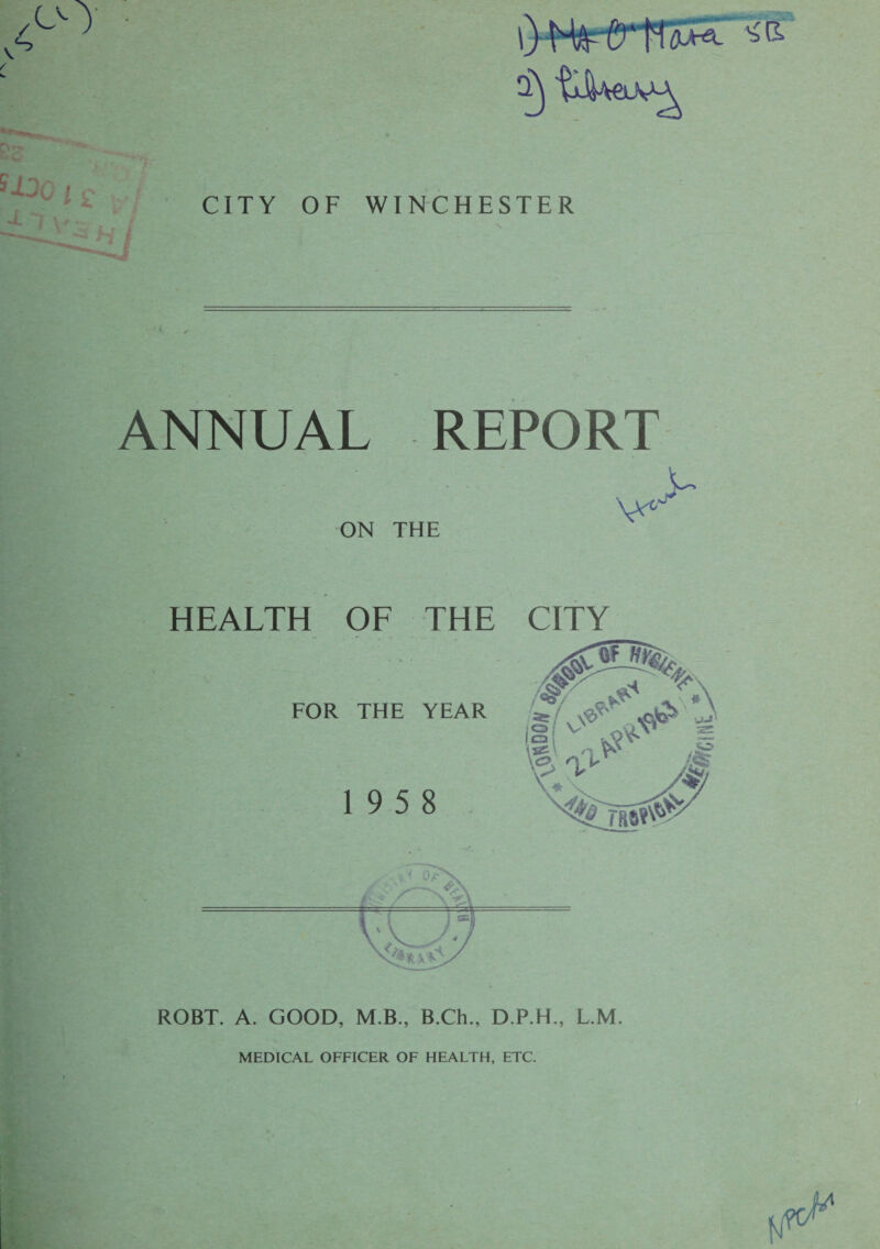 CITY OF WINCHESTER j ANNUAL REPORT v---'u ON THE HEALTH OF THE FOR THE YEAR 19 5 8 ROBT. A. GOOD, M.B., B.Ch., D.P.H., L.M. MEDICAL OFFICER OF HEALTH, ETC.